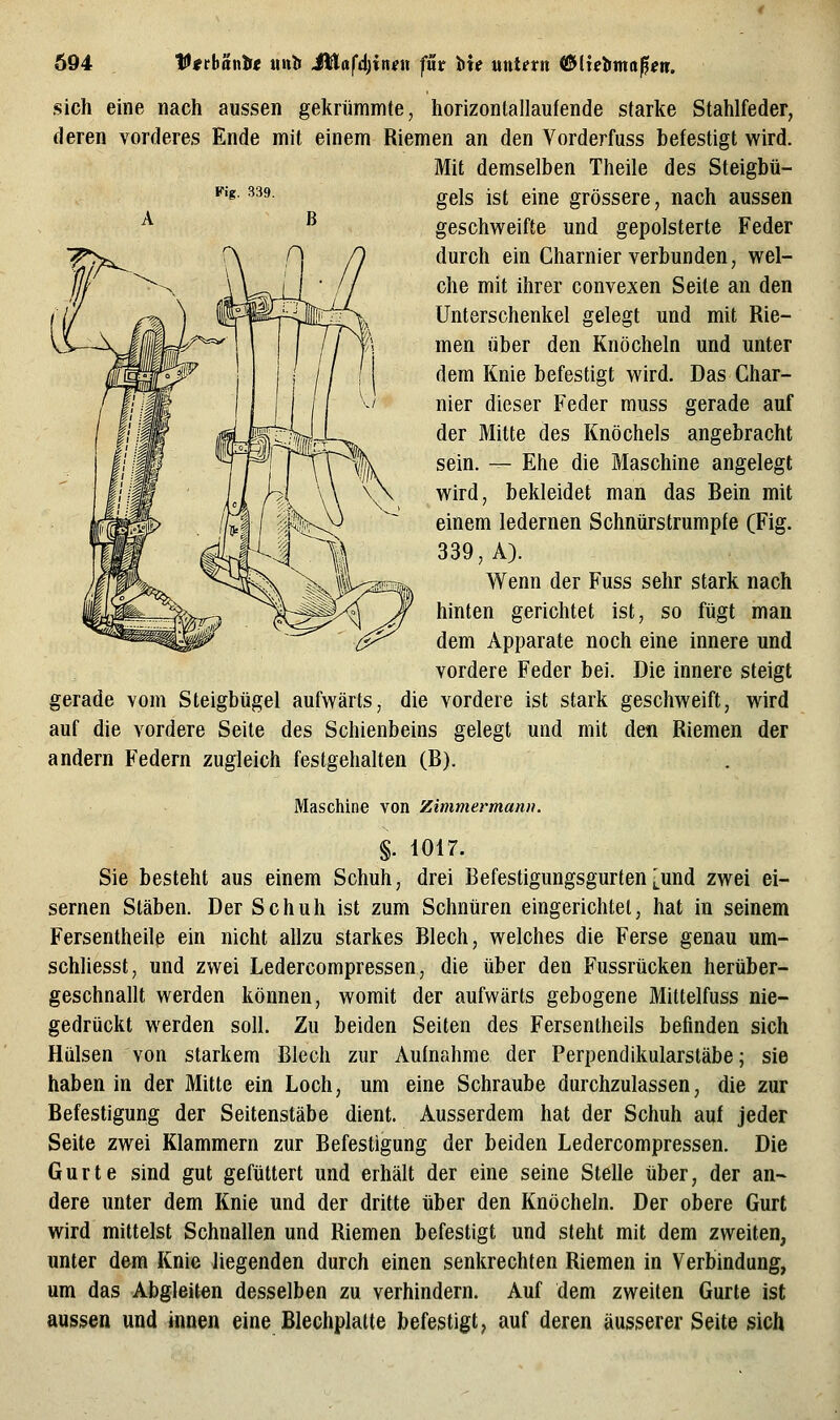 Ö94 Vttbantii mitf Mlafd)xnen für hu uutetn (&lietfma^en. B sich eine nach aussen gekrümmte, horizontallaufende starke Stahlfeder, deren vorderes Ende mit einem Riemen an den Vorderfuss befestigt wird. Mit demselben Theile des Steigbü- ^'^- ^^^- gels ist eine grössere, nach aussen geschweifte und gepolsterte Feder durch ein Gharnier verbunden, wel- che mit ihrer convexen Seite an den Unterschenkel gelegt und mit Rie- men über den Knöcheln und unter dem Knie befestigt wird. Das Char- nier dieser Feder muss gerade auf der Mitte des Knöchels angebracht sein. — Ehe die Maschine angelegt wird, bekleidet man das Bein mit einem ledernen Schnürstrumpfe (Fig. 339, A). Wenn der Fuss sehr stark nach hinten gerichtet ist, so fügt man dem Apparate noch eine innere und vordere Feder bei. Die innere steigt gerade vom Steigbügel aufwärts, die vordere ist stark geschweift, wird auf die vordere Seite des Schienbeins gelegt und mit den Riemen der andern Federn zugleich festgehalten (B). Maschine von Zimmermann. §. 1017. Sie besteht aus einem Schuh, drei Befestigungsgurten [und zwei ei- sernen Stäben. Der Schuh ist zum Schnüren eingerichtet, hat in seinem Fersentheilß ein nicht allzu starkes Blech, welches die Ferse genau um- schliesst, und zwei Ledercompressen, die über den Fussrücken herüber- geschnallt werden können, womit der aufwärts gebogene Mittelfuss nie- gedrückt werden soll. Zu beiden Seiten des Fersentheils befinden sich Hülsen von starkem Blech zur Aufnahme der Perpendikularstäbe; sie haben in der Mitte ein Loch, um eine Schraube durchzulassen, die zur Befestigung der Seitenstäbe dient. Ausserdem hat der Schuh auf jeder Seite zwei Klammern zur Befestigung der beiden Ledercompressen. Die Gurte sind gut gefüttert und erhält der eine seine Stelle über, der an- dere unter dem Knie und der dritte über den Knöcheln. Der obere Gurt wird mittelst Schnallen und Riemen befestigt und steht mit dem zweiten, unter dem Knie liegenden durch einen senkrechten Riemen in Verbindung, um das Abgleiten desselben zu verhindern. Auf dem zweiten Gurte ist aussen und innen eine Blechplatte befestigt, auf deren äusserer Seite sich