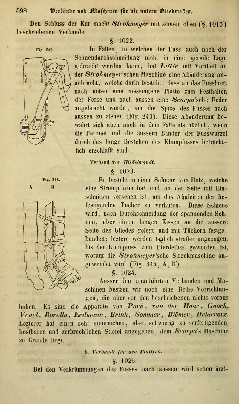 Fig. 343. Fig. 344. B Den Schluss der Kur macht Sfrohmeyer mit seinem oben (§. iOiS) beschriebenen Verbände. §. 1022. In Fällen, in welchen der Fuss auch nach der Sehnendurchschneidung nicht in eine gerade Lage gebracht werden kann, hat L?/fle mit Vortheil an der Strohmeyer'schen Maschine eine Abänderung an- gebracht, welche darin besteht, dass an das Fussbrett nach unten eine messingene Platte zum Festhalten der Ferse und nach aussen eine Scai-pa'sche Feder angebracht wurde, um die Spize des Fusses nach aussen zu ziehen (Fig. 243). Diese Abänderung be- währt sich auch noch in dem Falle als nüzlich, wenn die Peronei und die äussern Bänder der Fusswurzel durch das lange Bestehen des Klumpfusses beträcht- lich erschlafft sind. Verband von Hildebrandt. §. 1023. Er besteht in einer Schiene von Holz, welche eine Strumpfform hat und an der Seite mit Ein- schnitten versehen ist, um das Abgleiten der be- festigenden Tücher zu verhüten. Diese Schiene wird, nach Durchschneidung der spannenden Seh- nen, über einem langen Kissen an die äussere Seite des Gliedes gelegt und mit Tüchern festge- bunden; leztere werden täglich straffer angezogen, bis der Klumpfuss zum Pferdefuss geworden ist, worauf die 8Irohmet/er'sehe Streckmaschine an- gewendet wird (Fig. 344, A, B). §. 1024. Ausser den angeführten Verbänden und Ma- schinen besizen wir noch eine Reihe Vorrichtun- gen, die aber vor den beschriebenen nichts voraus haben. Es sind die Apparate von Parej van der Haar, Goochj Venel, Borella, Erdmann, Brink, Sonmterj Blömerj, Delacroix. Lezterer hat einen sehr sinnreichen, aber schwierig zu verfertigenden, kostbaren und zerbrechlichen Stiefel angegeben, dem Scarpas Maschine zu Grande liegt. . b. Verbände für den Plattfiiss. §. 1025. Bei den Verkrümmungen des Fusses nach aussen wird selten ärzl-