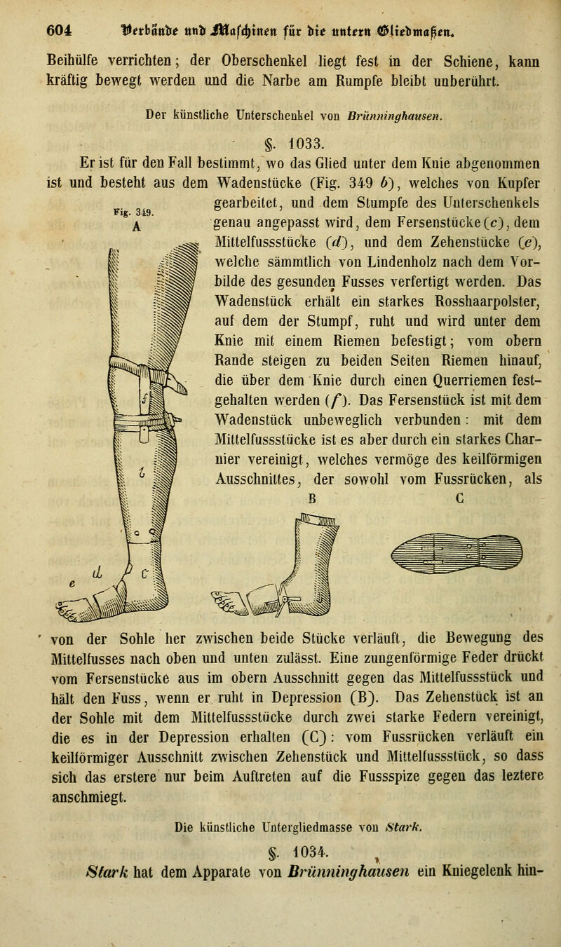 Beihülfe verrichten; der Oberschenkel liegt fest in der Schiene, kann kräftig bewegt werden und die Narbe am Rumpfe bleibt unberührt. Der künstliche Unferschenbel von Brünninghausen. §. 1033. Er ist für den Fall bestimmt, wo das Glied unter dem Knie abgenommen ist und besteht aus dem Wadenstücke (Fig. 349 6), welches von Kupfer gearbeitet, und dem Stumpfe des Unterschenkels genau angepasst wird, dem Fersenstücke(c), dem Mittelfussstücke (rf), und dem Zehenstücke (e), welche sämmtlich von Lindenholz nach dem Vor- bilde des gesunden Fusses verfertigt werden. Das Wadenstück erhält ein starkes Rosshaarpolster, auf dem der Stumpf, ruht und wird unter dem Knie mit einem Riemen befestigt; vom obern Rande steigen zu beiden Seiten Riemen hinauf, die über dem Knie durch einen Querriemen fest- gehalten werden (/). Das Fersenstück ist mit dem Wadenstück unbeweglich verbunden: mit dem Mittelfussstücke ist es aber durch ein starkes Char- nier vereinigt, welches vermöge des keilförmigen Ausschnittes, der sowohl vom Fussrücken, als B C von der Sohle her zwischen beide Stücke verläuft, die Bewegung des Mittelfusses nach oben und unten zulässt. Eine zungenförmige Feder drückt vom Fersenstücke aus im obern Ausschnitt gegen das Mittelfusssttick und hält den Fuss, wenn er ruht in Depression (B). Das Zehenstück ist an der Sohle mit dem Mittelfussstücke durch zwei starke Federn vereinigt, die es in der Depression erhalten (C): vom Fussrücken verläuft ein keilförmiger Ausschnitt zwischen Zehenstück und Mittelfussstück, so dass sich das erstere nur beim Auftreten auf die Fussspize gegen das leztere anschmiegt. Die künstliche Untergliedmasse von Stark. §. 1034. 8(ark hat dem Apparate von Brünninghausen ein Kniegelenk hin-