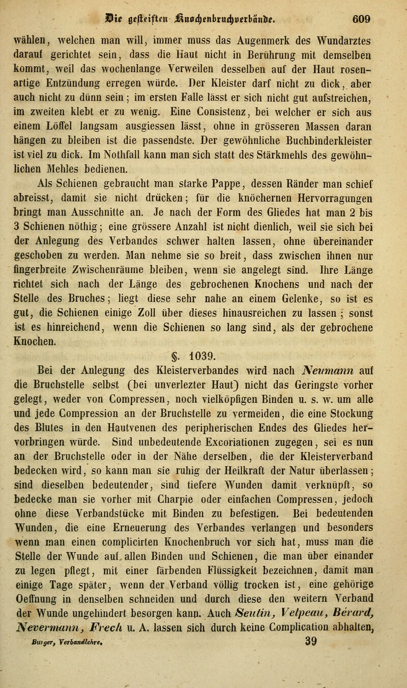 wählen, welchen man will, immer muss das Augenmerk des Wundarztes darauf gerichtet sein, dass die Kaut nicht in Berührung mit demselben kommt, weil das wochenlange Verweilen desselben auf der Haut rosen- artige Entzündung erregen würde. Der Kleister darf nicht zu dick, aber auch nicht zu dünn sein; im ersten Falle lässt er sich nicht gut aufstreichen, im zweiten klebt er zu wenig. Eine Consistenz, bei welcher er sich aus einem Löffel langsam ausgiessen lässt, ohne in grösseren Massen daran hängen zu bleiben ist die passendste. Der gewöhnUche Buchbinderkleister ist viel zu dick. Im Nothfall kann man sich statt des Stärkmehls des gewöhn- lichen Mehles bedienen. Als Schienen gebraucht man starke Pappe, dessen Ränder man schief abreisst, damit sie nicht drücken; für die knöchernen Hervorragungen bringt man Ausschnitte an. Je nach der Form des Gliedes hat man 2 bis 3 Schienen nöthig; eine grössere Anzahl ist nicht dienlich, weil sie sich bei der Anlegung des Verbandes schwer halten lassen, ohne übereinander geschoben zu werden. Man nehme sie so breit, dass zwischen ihnen nur fingerbreite Zwischenräume bleiben, wenn sie angelegt sind. Ihre Länge richtet sich nach der Länge des gebrochenen Knochens und nach der Stelle des Bruches; hegt diese sehr nahe an einem Gelenke, so ist es gut, die Schienen einige Zoll über dieses hinausreichen zu lassen ; sonst ist es hinreichend, wenn die Schienen so lang sind, als der gebrochene Knochen. §. 1039. Bei der Anlegung des Kleisterverbandes wird nach ^evmann auf die Bruchstelle selbst (bei unverlezter Haut) nicht das Geringste vorher gelegt, weder von Compressen, noch vielköpfigen Binden u. s. w. um alle und jede Compression an der Bruchstelle zu vermeiden, die eine Stockung des Blutes in den Hautvenen des peripherischen Endes des Ghedes her- vorbringen würde. Sind unbedeutende Excoriationen zugegen, sei es nun an der Bruchstelle oder in der Nähe derselben, die der Kleisterverband bedecken wird, so kann man sie ruhig der Heilkraft der Natur überlassen; sind dieselben bedeutender, sind tiefere Wunden damit verknüpft, so bedecke man sie vorher mit Charpie oder einfachen Compressen, jedoch ohne diese Verbandstücke mit Binden zu befestigen. Bei bedeutenden Wunden, die eine Erneuerung des Verbandes verlangen und besonders wenn man einen complicirten Knochenbruch vor sich hat, muss man die Stelle der Wunde auf. allen Binden und Schienen, die man über einander zu legen pflegt, mit einer färbenden Flüssigkeit bezeichnen, damit man einige Tage später, wenn der Verband völlig trocken ist, eine gehörige Oeffnung in denselben schneiden und durch diese den weitern Verband der Wunde ungehindert besorgen kann. Auch Seidin^ Velpeau, Berard, Nevermami, Frech u. A. lassen sich durch keine Complication abhalten, Butger, Verbandlehre, 39