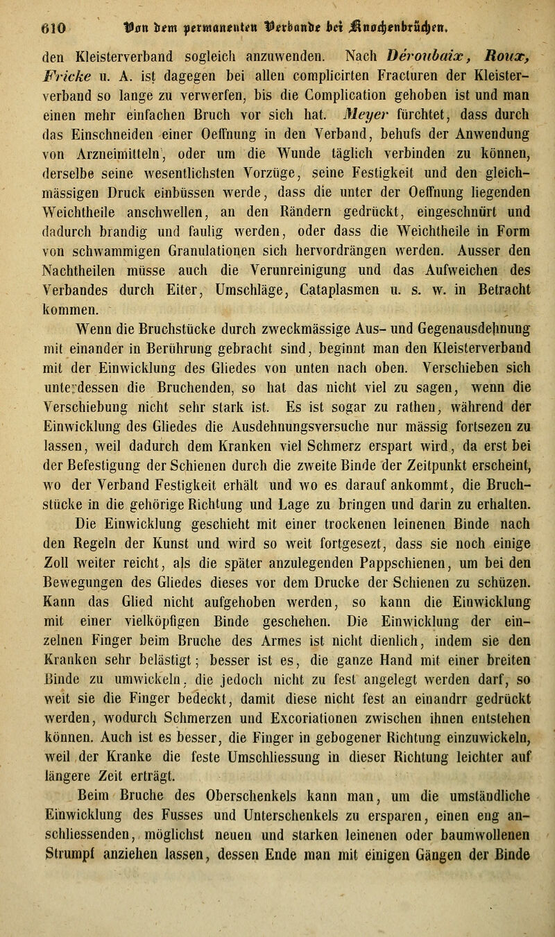 den Kleisterverband sogleich anzuwenden. Nach Deroubaix, Roux, Fricke u. A. ist dagegen bei allen complicirten Fracluren der Kleister- verband so lange zu verwerfen, bis die Complication gehoben ist und man einen mehr einfachen Bruch vor sich hat. Meyer fürchtet, dass durch das Einschneiden einer OefFnung in den Verband, behufs der Anwendung von Arzneimitteln, oder um die Wunde täghch verbinden zu können, derselbe seine wesentlichsten Vorzüge, seine Festigkeit und den gleich- massigen Druck einbüssen werde, dass die unter der Oeffnung liegenden Weichtheile anschwellen, an den Rändern gedrückt, eingeschnürt und dadurch brandig und faulig werden, oder dass die Weichtheile in Form von schwammigen Granulationen sich hervordrängen werden. Ausser den Nachtheilen müsse auch die Verunreinigung und das Aufweichen des Verbandes durch Eiter, Umschläge, Cataplasmen u. s. w. in Betracht kommen. Wenn die Bruchstücke durch zweckmässige Aus- und Gegenausdejinung mit einander in Berührung gebracht sind, beginnt man den Kleisterverband mit der Einwicklung des Gliedes von unten nach oben. Verschieben sich unterdessen die Bruchenden, so hat das nicht viel zu sagen, wenn die Verschiebung nicht sehr stark ist. Es ist sogar zu rathen^ während der Einwicklung des Gliedes die Ausdehnungsversuche nur massig fortsezen zu lassen, weil dadurch dem Kranken viel Schmerz erspart wird, da erst bei der Befestigung der Schienen durch die zweite Binde der Zeitpunkt erscheint, wo der Verband Festigkeit erhält und avo es darauf ankommt, die Bruch- stücke in die gehörige Richtung und Lage zu bringen und darin zu erhalten. Die Einwicklung geschieht mit einer trockenen leinenen Binde nach den Regeln der Kunst und wird so weit fortgesezt, dass sie noch einige Zoll weiter reicht, als die später anzulegenden Pappschienen, um bei den Bewegungen des Gliedes dieses vor dem Drucke der Schienen zu schüzen. Kann das Glied nicht aufgehoben werden, so kann die Einwicklung mit einer vielköpfigen Binde geschehen. Die Einwicklung der ein- zelnen Finger beim Bruche des Armes ist nicht dienlich, indem sie den Kranken sehr belästigt; besser ist es, die ganze Hand mit einer breiten Binde zu umwickeln, die jedoch nicht zu fest angelegt werden darf, so weit sie die Finger bedeckt, damit diese nicht fest an einandrr gedrückt werden, wodurch Schmerzen und Excoriationen zwischen ihnen entstehen können. Auch ist es besser, die Finger in gebogener Richtung einzuwickeln, weil der Kranke die feste Umschliessung in dieser Richtung leichter auf längere Zeit erträgt. Beim Bruche des Oberschenkels kann man, mn die umständliche Einwicklung des Fusses und Unterschenkels zu ersparen, einen eng an- schliessenden, möglichst neuen und starken leinenen oder baumwollenen Strumpf anziehen lassen, dessen Ende man mit einigen Gängen der Binde