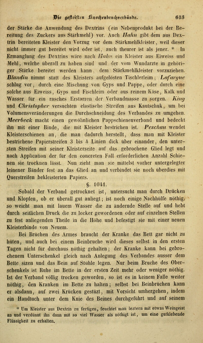 der Stärke die Anwendung des Dextrins (ein Nebenprodukt bei der Be- reitung des Zuckers aus Stärkmehl} vor. Auch Hahn gibt dem aus Dex- trin bereiteten Kleister den Vorzug vor dem Stärkmehlkleister, weil dieser nicht immer gut bereitet wird oder ist, auch theurer ist als jener. * In Ermanglung des Dextrins wäre nach Hahn ein Kleister aus Eiweiss und Mehl, welche überall zu haben sind und der vom Wundarzte in gehöri- ger Stärke bereitet werden kann, dem Stärkmehlkleister vorzuziehen. Blandin nimmt statt des Kleisters aufgelösten Tischlerleim; Lafargue schlug vor, durch eine Biischung von Gyps und Pappe, oder durch eine solche aus Eiweiss, Gyps und Fischleim oder aus reinem Käse, Kalk und Wasser für ein rasches Erstarren der Verbandmasse zu sorgen. King und Chrislopher versuchten elastische Streifen aus Kautschuk, um bei Volumensveränderungen die Durchschneidung des Verbandes zu umgehen. Meerbeck macht einen gewöhnlichen Pappschienenverband und bedeckt ihn mit einer Binde, die mit Kleister bestrichen ist. P<?sc/im« wendet Kleisterschienen an, die man dadurch herstellt, dass man mit Kleister bestrichene Papierstreifen 3 bis 4 Linien dick über einander, den unter- sten Streifen mit seiner Kleisterseite auf das gebrochene Glied legt und nach Application der für den concreten Fall erforderlichen Anzahl Schie- nen sie trocknen lässt. Nun zieht man sie mittelst vorher untergelegter leinener Bänder fest an das Glied an und verbindet sie noch überdies mit Querstreifen bekleisterten Papiers. §. 1041. Sobald der Verband getrocknet ist, untersucht man durch Drücken und Klopfen, ob er überall gut anliegt; ist noch einige Nachhülfe nöthig, so weicht man mit lauem Wasser die zu ändernde Stelle auf und hebt durch seitlichen Druck die zu locker gewordenen oder auf einzelnen Stellen zu fest anliegenden Theile in die Höhe und befestigt sie mit einer neuen Kleisterbinde von Neuem. Bei Brüchen des Armes braucht der Kranke das Bett gar nicht zu hüten, und auch bei einem Beinbruche wird dieses selbst in den ersten Tagen nicht für durchaus nöthig gehalten; der Kranke kann bei gebro- chenem Unterschenkel gleich nach Anlegung des Verbandes ausser dem Bette sizen und das Bein auf Stiihle legen. Nur beim Bruche des Ober- schenkels ist Ruhe im Bette in der ersten Zeit mehr oder weniger nöthig. Ist der Verband völlig trocken geworden, so ist es in keinem Falle weiter nöthig, den Kranken im Bette zu halten; selbst bei Beinbrüchen kann er alsdann, auf zwei Krücken gestüzt, mit Vorsicht umhergehen, indem ein Handtuch unter dem Knie des Beines durchgeführt und auf seinem * Um Kleister aus Dextrin zu, fertigen, feuchtet man lezfern mit etwas Weingeist an und verdünnt ihn dann mit so viel Wasser als nöthigt ist, um eine gutklebende Flüssigkeit zu erhalten.