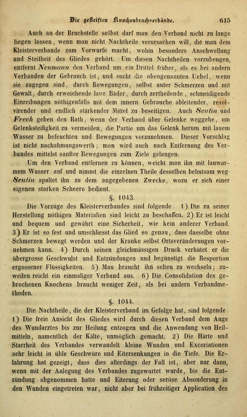 Auch an der Bruchstelle selbst darf man den Verband nicht zu lange liegen lassen, wenn man nicht Nachlheile verursachen will, die man dem Kleisterverbande zum Vorwurfe macht, wohin besonders Anschwellung und Steifheit des Gliedes gehört. Um diesen Nachtheilen vorzubeugen, entfernt Nemna?m den Verband um ein Drittel früher, als es bei andern Verbänden der Gebrauch ist, und sucht die obengenannten Uebel, wenn sie zugegen sind, durch Bewegungen, selbst unter Schmerzen und mit Gewalt, durch erweichende laue Bäder, durch zertheilende , schmeidigende Einreibungen nöthigenfalls mit dem innern Gebrauche ableitender, resol- virender und endlich stärkender Mittel zu beseitigen. Auch Seitän und Frech geben den Rath, wenn der Verband über Gelenke weggehe, um Gelenksteifigkeit zu vermeiden, die Partie um das Gelenk herum mit lauem Wasser zu befeuchten und Bewegungen vorzunehmen. Dieser Vorschlag ist nicht nachahmungswerth; man wird auch nach Entfernung des Ver- bandes mittelst sanfter Bewegungen zum Ziele gelangen. Um den Verband entfernen zu können, weicht man ihn mit lauwar- mem Wasser auf und nimmt die einzelnen Theile desselben behutsam weg- Seulin spaltet ihn zu dem angegebenen Zwecke, wozu er sich einer eigenen starken Scheere bedient. §. i043. Die Vorzüge des Kleisterverbandes sind folgende: 1) Die zu seiner Herstellung nöthigen Materialien sind leicht zu beschaffen. 2) Er ist leicht und bequem und gewährt eine Sicherheit, wie kein anderer Verband. 33 Er ist so fest und umschliesst das Glied so genau, dass dasselbe ohne Schmerzen bewegt werden und der Kranke selbst Ortsveränderungen vor- nehmen kann. 4) Durch seinen gleichmässigen Druck verhütet er die übergrosse Geschwulst und Entzündungen und begünstigt die Resportion ergossener Flüssigkeiten. 5} Man braucht ihn selten zu wechseln; zu- weilen reicht ein einmaliger Verband aus. 6} Die ConsoUdation des ge- brochenen Knochens braucht weniger Zeit, als bei andern Verbandme- thoden. §. 1044. Die Nachtheile, die der Kleisterverband im Gefolge hat, sind folgende: 1) Die freie Ansicht des Gliedes wird durch diesen Verband dem Auge des Wundarztes bis zur Heilung entzogen und die Anwendung von Heil- mitteln, namenthch der Kälte, unmöghch gemacht. 2) Die Härte und Starrheit des Verbandes verwandelt kleine Wunden, und Excoriationeu sehr leicht in üble Geschwüre und Eitersenkungen in die Tiefe. Die Er- fahrung hat gezeigt, dass dies allerdings der Fall ist, aber nur dann, wenn mit der Anlegung des Verbandes zugewartet wurde, bis die Ent- zündung abgenommen hatte und Eiterung oder seröse Absonderung in den Wunden eingetreten war, nicht aber bei frühzeitiger AppUcation des