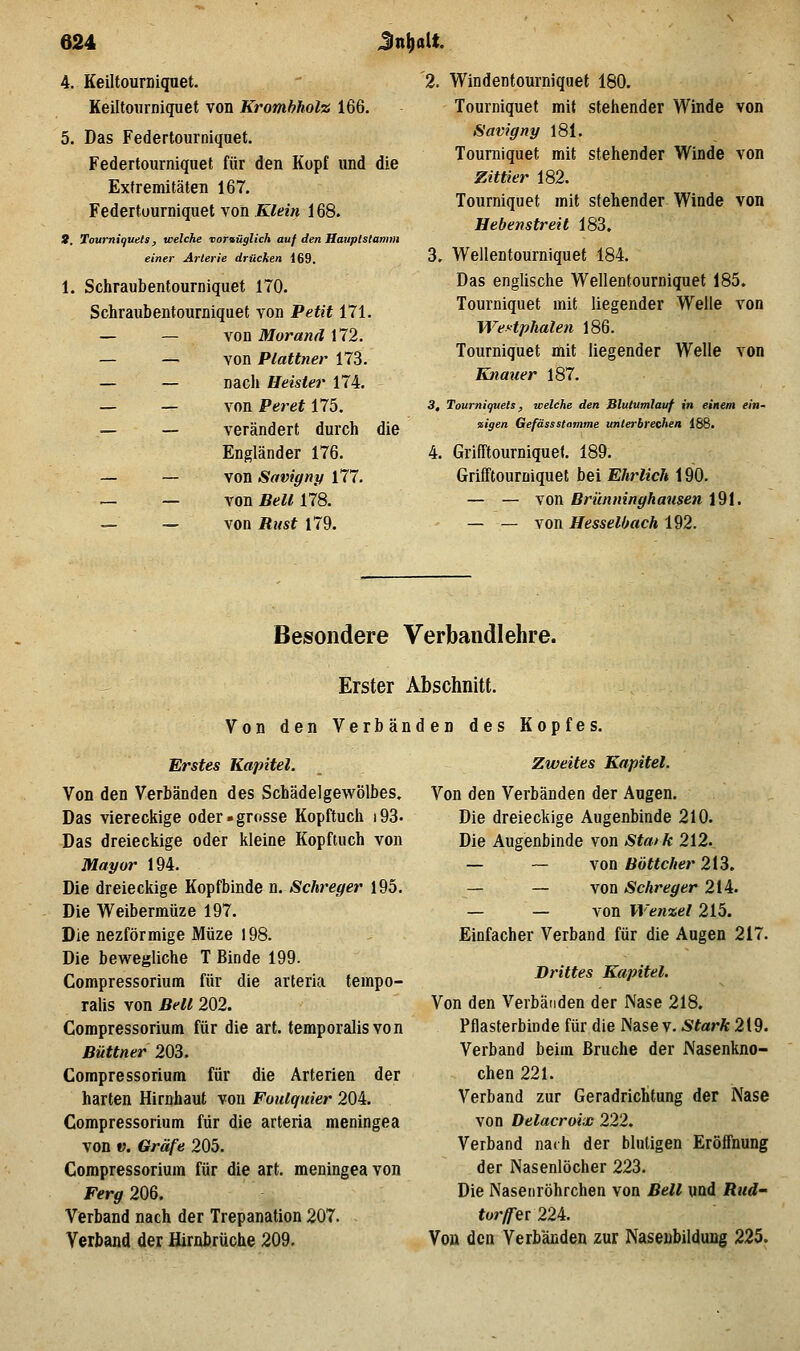 4. Keiltourniquet. Keiltoiirniquet von Kromhholz 166. 5. Das Federtourniqaet. Federtourniqnet für den Kopf und die Extremitäten 167. Federtuurniquet von Klein 168. 8, Tourni(juels, welche ■voraüglich auf den Hauptstaimn einer Arterie drücken 169. 1. Schraubentourniquet 170. Schraubentourniquet von Petit 171. — — von Morand 172. — — von Plattner 173. — — nach Heister 174. — — von Peret 175. — — verändert durch die Engländer 176. — — von Savigny 177. — — von Bell 178. — — von Rust 179. '2. Windentourniquet 180. Tourniquet mit stehender Winde von Savigny 181. Tourniquet mit stehender Winde von Zittier 182. Tourniquet mit stehender Winde von Hebenstreit 183, 3. Wellentourniquet 184. Das englische Wellentourniquet 185. Tourniquet mit liegender Welle von WeHphalen 186. Tourniquet mit liegender Welle von Knauer 187. 3, Tourniquels, welche den Blutumlauf in einem ein- zigen Gefässstamme unterbrechen 188. 4. Grifftourniquet. 189. Grifftourniquet bei Ehrlich 190. — — von Brünninghausen 191. — — von HesselOach 192. Besondere Verbandlehre. Erster Abschnitt. Von den Verbänden des Kopfes. Erstes Kapitel. Von den Verbänden des Schädelgewölbes, Das viereckige oder »grosse Kopftuch i93. Das dreieckige oder kleine Kopftuch von Mayor 194. Die dreieckige Kopfbinde n. Schreger 195. Die Weibermüze 197. Die nezförmige Müze 198. Die bewegliche T Binde 199. Compressorium für die arteria tempo- ralis von Bell 202. Compressorium für die art. temporalisvon Büttner 203. Compressorium für die Arterien der harten Hirnhaut von Fouiquier 204. Compressorium für die arteria meningea von V. Gräfe 205. Compressorium für die art. meningea von Ff-r^ 206. Verband nach der Trepanation 207. - Verband der flirnbrüche 209. Zweites Kapitel. Von den Verbänden der Augen, Die dreieckige Augenbinde 210. Die Augenbinde von Staik 212. — — von Böttcher 213. — — von Schreger 214. — — von Wenzel 215. Einfacher Verband für die Augen 217. Drittes Kapitel. Von den Verbänden der Nase 218. Pflasterbinde für die IS'ase v. Stark 219. Verband beim Bruche der Nasenkno- chen 221. Verband zur Geradrichtung der Nase von Delacroix 222. Verband nach der blutigen Eröffnung der Nasenlöcher 223. Die Naseiiröhrchen von Bell und Rud- tor/fer224. Von den Verbänden zur Naseubildung 225.