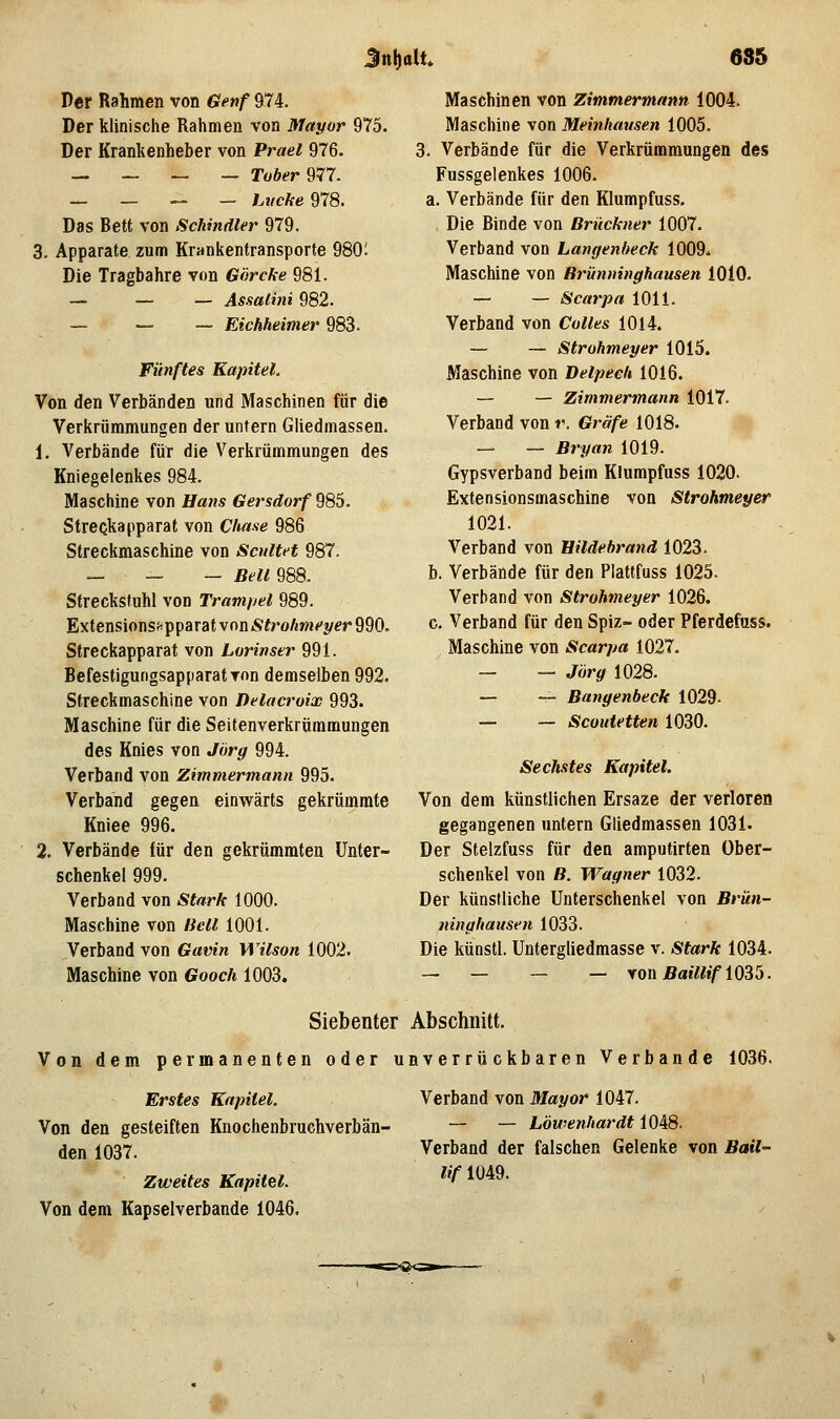 Jnl)alt 685 Der Rahmen von Genf 974. Der klinische Rahmen von Mayor 975. Der Krankenheber von Vrael 976. __-_„_ Tober ^m. _____ hvche 978. Das Bett von Schmäler 979. 3, Apparate zum Krankentransporte 980; Die Tragbahre von Görcke 981. — — — Assalini 982. — — — Eichheimer 983. Fünftes Kapitel. Von den Verbänden und Maschinen für die Verkrümmungen der untern Gliedmassen. 1. Verbände für die Verkrümmungen des Kniegelenkes 984. Maschine von Hans Gersdorf 985. StreQkapparat von Chase 986 Streckmaschine von Scultet 987. „ „ __ Bell 988. Streckstuhl von Trampel 989. ExtensionsiipparatvoniSfroÄwj^t/fr990. Streckapparat von Lorinser 991. BefestigurigsapparatTon demselben 992. Streckmaschine von Delacroix 993. Maschine für die Seitenverkrümmungen des Knies von Jörg 994. Verband von Zimmermann 995. Verband gegen einwärts gekrümrate Kniee 996. 2. Verbände für den gekrümmten Unter- schenkel 999. Verband von Stark 1000. Maschine von Bell 1001. Verband von Gavin Wilson 1002. Maschine von Gooch 1003. Maschinen von Zimmermann 1004. Maschine von Meinhausen 1005. 3. Verbände für die Verkrümmungen des Fussgelenkes 1006. a. Verbände für den Klumpfuss. Die Binde von Brückner 1007. Verband von Langenheck 1009^ Maschine von Brünninghausen lOiO. — — Scarpa 1011. Verband von Colles 1014. — — Strohmeyer 1015. Maschine von Detpech 1016. — — Zimmermann 1017. Verband von r. Gräfe 1018. — — Bryan 1019. Gypsverband beim Klumpfuss 1020. Extensionsmaschine von Strohmeyer 1021. Verband von Hildebrand 1023. b. Verbände für den Plattfuss 1025. Verband von Strohmeyer 1026. c. Verband für den Spiz- oder Pferdefuss. Maschine von Scarpa 1027. — — Jörg 1028. — — Bangenbeck 1029- — — Scoutetten 1030. Sechstes Kapitel. Von dem künstlichen Ersaze der verloren gegangenen untern Gliedmassen 1031. Der Stelzfuss für den amputirten Über- schenkel von B. Wagner 1032. Der künstliche Unterschenkel von Brün- ninghausen 1033. Die küQStl. Untergliedmasse v. Stark 1034. — — — — yoüBaillifi035. Siebenter Abschnitt. Von dem permanenten oder unverrückbaren Verbände 1036. Erstes Kapitel. Verband von Mayor 1047. Von den gesteiften Knochenbruchverbän- — — Löwenhardt i0i8. den 1037. Verband der falschen Gelenke von Bail- Zweites Kapitel. ^^^ ^^^^* Von dem Kapselverbande 1046.