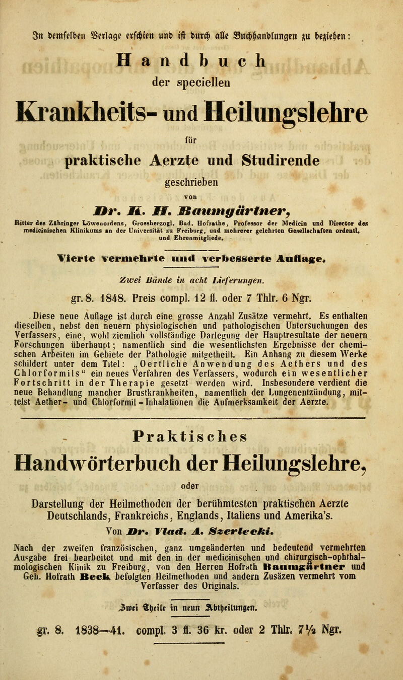 Handbuch der speciellen Kranldieits- und Heilimgslehre für praktische Aerzte und Studirende geschrieben Ton J9r. jH. JHT. Baumgärinerf Bitter des Zlihringer Löweiiorrfens, GrossherzogU Bad. Hofrathe, Professor der Medicin und Direetor den medicinisehen Klinikums sn der Universität zu Freiburg, und mehrerer gelehrton Gesellschaften ordentU und Ehreomitgliede. Tierte vermehrte und verbesserte Auflage« Zwei Bände in acht Lieferungen. gr.8. 1848. Preis compl. 12 fl. oder 7 Thlr. 6 Ngr. . Diese neue Auflage ist durch eine grosse Anzahl Zusätze vermehrt. Es enthalten dieselben, nebst den neuern physiologischen und pathologischen Untersuchungen des Verfassers, eine, wohl ziemlich vollständige Darlegung der Hauptresultate der neuern Forschungen überhaupt; namentlich sind die wesentlichsten Ergebnisse der chemi- schen Arbeiten im Gebiete der Pathologie mitgetheilt. Ein Anhang zu diesem Werke schildert unter dem Titel: „Oertliche Anwendung des Aethers und des Chlorformils ein neues Verfahren des Verfassers, wodurch ein wesentlicher Fortschritt in der Therapie gesetzt werden wird. Insbesondere verdient die neue Behandlung mancher Brustkrankheiten, namentlich der Lungenentzündung, mit- telst Aether- und Chlorforrail - Inhalationen die Aufmerksamkeit der Aerzte. Praktisches Handwörterbuch der Heilungslehre^ oder Darstellung der Heilmethoden der berühmtesten praktischen Aerzte Deutschlands, Frankreichs, Englands, Italiens und Amerika's. Von JDr» Ttaa» A, Szeriechi, Nach der zweiten französischen, ganz umgeänderten und bedeutend vermehrten Ausgabe frei bearbeitet und mit den in der medicinisehen und chirurgisch-ophthal- mologischen Klinik zu Freibnrg, von den Herren Hofr^tth Rauiu^äi'tner und Geh. Hofrath Beck befolgten Heilmethodea und andern Zusäzen vermehrt vom Verfasser des Originals. 3tv(t ^^nU tu neun Jlbttietlungm.