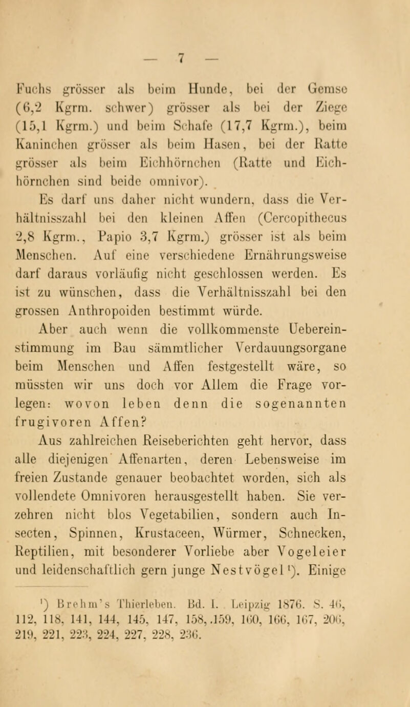 Fuchs grösser als beim Hunde, bei der Geraso ((),'2 Kgrm. schwer) grösser als bei der Ziege (15,1 Kgrm.) und beim Srhafe (17,7 Kgrm.), beim Kaninchen grösser als beim Hasen, bei der Ratte grösser als beim Eichhörnchen (Ratte und Eich- hörnchen sind beide omnivor). Es darf uns daher nicht wundern, dass die Ver- hältnisszahl l^oi den kleinen Affen (Cercopithecus 2,8 Kgrm., Papio 3,7 Kgrm.) grösser ist als beim Menschen. Auf eine verschiedene Ernährungsweise darf daraus vorläufig nicht geschlossen werden. Es ist zu wünschen, dass die Verhältnisszahl bei den grossen Anthropoiden bestimmt würde. Aber auch wenn die vollkommenste Ueberein- stimmung im Bau säramtlicher Verdauungsorgane beim Menschen und Affen festgestellt wäre, so müssten wir uns doch vor Allem die Frage vor- legen: wovon leben denn die sogenannten frugivoren Affen? Aus zahlreichen Reiseberichten geht hervor, dass alle diejenigen Affenarten, deren Lebensweise im freien Zustande genauer beobachtet worden, sich als vollendete Omnivoren herausgestellt haben. Sie ver- zehren nicht blos Vegetabilien, sondern auch In- secten. Spinnen, Krustaceen, Würmer, Schnecken, Reptilien, mit besonderer Vorliebe aber Vogeleier und leidenschaftlich gern junge Nestvögel'). Einige ') Üri'liiir.s riiierleben. Bd. I. Li'i[>/.i<i- lS7t). S. 4(i, 112, 118, 141, 144, 145. 147, 158, .löi). liiO, ICC. 1C7, 2()C, 2UI, 221, 22H, 224, 227, 228, 2HC.