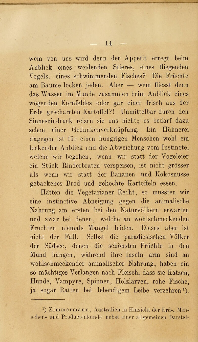 wem von uns wird denn der Appetit erregt beim Anblick eines weidenden Stieres, eines fliegenden Vogels, eines schwimmenden Fisches? Die Früchte am Baume lockert jeden. Aber — wem fliesst denn das Wasser im Munde zusammen beim Anblick eines wogenden Kornfeldes oder gar einer frisch aus der Erde gescharrten Kartoffel?! Unmittelbar durch den Sinneseindruck reizen sie uns nicht; es bedarf dazu schon einer Gedankenverknüpfung. Ein Hühnerei dagegen ist für einen hungrigen Menschen wohl ein lockender Anblick und die Abweichung vom Instincte, welche wir begehen, wenn wir statt der Vogeleier ein Stück Rinderbraten verspeisen, ist nicht grösser als wenn wir statt der Bananen und Kokosnüsse gebackenes Brod und gekochte Kartoffeln essen. Hätten die Vegetarianer Recht, so müssten wir eine instinctive Abneigung gegen die animalische Nahrung am ersten bei den Naturvölkern erwarten und zwar bei denen, welche an wohlschmeckenden Früchten niemals Mangel leiden. Dieses aber ist nicht der Fall. Selbst die paradiesischen Völker der Südsee, denen die schönsten Früchte in den Mund hängen, während ihre Inseln arm sind an wohlschmeckender animalischer Nahrung, haben ein so mächtiges Verlangen nach Fleisch, dass sie Katzen, Hunde, Vampyre, Spinnen, Holzlarven, rohe Fische, Ja sogar Ratten bei lebendigem Leibe verzehren^). 1) Zimmermann, Australien in Hinsicht der Erd-, Men- schen- und Productenkunde nebst einer allgemeinen Darstel-