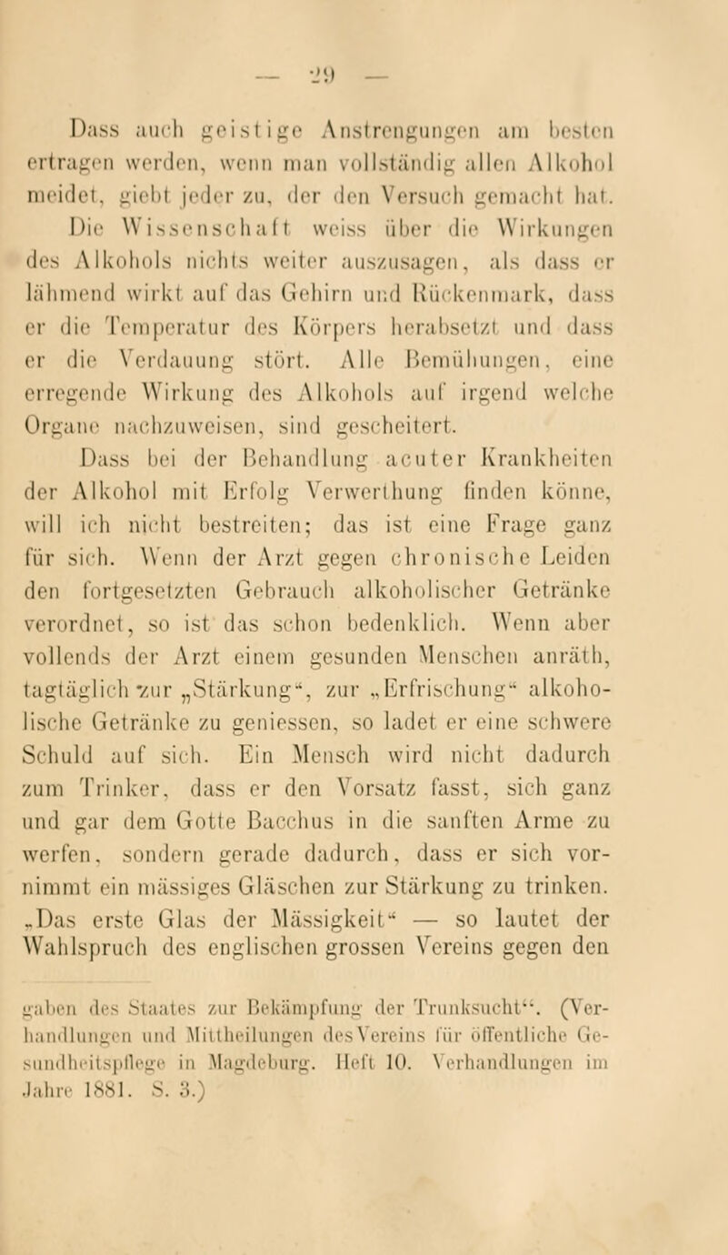 Da.s.s aui-li ^»'isliiTc Aiislrciiguni;»'!! am licstcii ertragen werden, wenn man vollständig allen Alkohol meidet, giebt jeder /u, der den Versuch gemacht hat. Die Wissenschalt weiss über die Wirkungen dvs Alkohols nichts weiter auszusagen, als dass er lähmiMul wirkl aul' das Gehirn und Ixiickenmark, dass er die Temperatur des Körpers herabsetzt und dass er die Verdauung stört. Alle Bemühungen, eine erregende Wirkung des Alkohols auf irgend welche Organe nachzuweisen, sind gescheitert. Dass bei der Behandlung acuter Krankheiten der Alkoliol mit Erfolg Verwerthung finden könne, will ich nicht bestreiten; das ist eine Frage ganz für sich. Wenn der Arzt gegen chronische Leiden den fortgesetzten Gebrauch alkoholischer Getränke verordnet, so ist das schon bedenklich. Wenn aber vollends der Arzt einem gesunden Menschen anräth, tagtäglich'/ur „Stärkung-*, zur „Erfrischung alkoho- lische Getränke zu geniesscn, so ladet er eine schwere Schuld auf sich. Ein Mensch wird nicht dadurch zum Trinker, dass er den Vorsatz fasst, sich ganz und gar dem Gotte Bacchus in die sanften Arme zu warfen, sondern gerade dadurch, dass er sich vor- nimmt ein massiges Gläschen zur Stärkung zu trinken. .Das erste Glas der Massigkeit — so lautet der Wahlspruch des englischen grossen Vereins gegen den üjilii'u des Staate.^ zur Rckiinipfiinji- der Trunksucht. (Ver- liamllungen und Miulu'iluugen des Vereins l'ür öfTentiiche Ge- ^audhi-itspllege in Magdeburii. Ildi 10. \ iTliandlungcn im