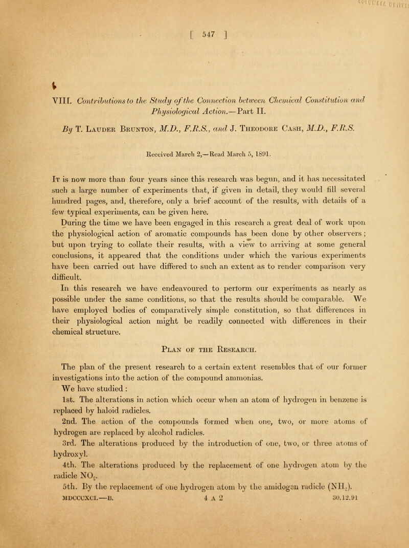 V VII [. Contributions to the Study of the Connection between Chemical Constitution and Physiological Action.—Part II. By T. Lauder Brunton, M.D., F.R.S., and J. Theodore Cash, M.D., F.R.S. Received March 2,—Read March 5, 1891. It is now more than four years since this research was begun, and it has necessitated such a large number of experiments that, if given in detail, they would till several hundred pages, and, therefore, only a brief account of the results, with details of a few typical experiments, can be given here. During the time we have been engaged in this research a great deal of work upon the physiological action of aromatic compounds has been done by other observers ; but upon trying to collate their results, with a view to arriving at some general conclusions, it appeared that the conditions under which the various experiments have been carried out have differed to such an extent as to render comparison very difficult. In this research we have endeavoured to perlorm our experiments as nearly as possible under the same conditions, so that the results should be comparable. We have employed bodies of comparatively simple constitution, so that differences in their physiological action might be readily connected with differences in their chemical structure. Plan of the Research. The plan of the present research to a certain extent resembles that of our former investigations into the action of the compound ammonias. We have studied: 1st. The alterations in action which occur when an atom of hydrogen in benzene is replaced by haloid radicles. 2nd. The action of the compounds formed when one, two, or mure atoms of hydrogen are replaced by alcohol radicles. 3rd. The alterations produced by the introduction of one, two, or three atoms of hydroxyl. 4th. The alterations produced by the replacement of one hydrogen atom by the radicle NO,. 5th. By the replacement of one hydrogen atom by the amidogan radicle (NBUJ. MDCCUXCI.—B. 4 A 2 oU. 12.91