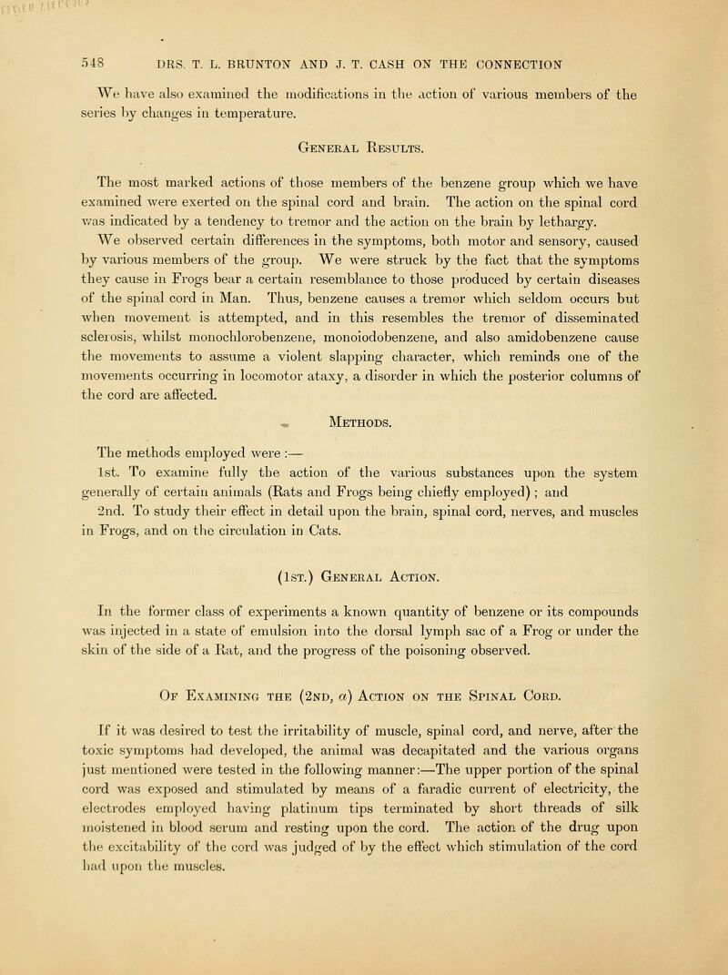 We have also examined the modifications in the action of various members of the series by changes in temperature. General Results. The most marked actions of those members of the benzene group which we have examined were exerted on the spinal cord and brain. The action on the spinal cord v/as indicated by a tendency to tremor and the action on the brain by lethargy. We observed certain differences in the symptoms, both motor and sensory, caused by various members of the group. We were struck by the fact that the symptoms they cause in Frogs bear a certain resemblance to those produced by certain diseases of the spinal cord in Man. Thus, benzene causes a tremor which seldom occurs but when movement is attempted, and in this resembles the tremor of disseminated sclerosis, whilst monochlorobenzene, monoiodo benzene, and also amidobenzene cause the movements to assume a violent slapping character, which reminds one of the movements occurring in locomotor ataxy, a disorder in which the posterior columns of the cord are affected. Methods. The methods employed were :— 1st. To examine fully the action of the various substances upon the system generally of certain animals (Rats and Frogs being chiefly employed); and 2nd. To study their effect in detail upon the brain, spinal cord, nerves, and muscles in Frogs, and on the circulation in Cats. (1st.) General Action. In the former class of experiments a known quantity of benzene or its compounds was injected in a state of emulsion into the dorsal lymph sac of a Frog or under the skin of the side of a Rat, and the progress of the poisoning observed. Of Examining the (2nd, a) Action on the Spinal Cord. If it was desired to test the irritability of muscle, spinal cord, and nerve, after the toxic symptoms had developed, the animal was decapitated and the various organs just mentioned were tested in the following manner:—The upper portion of the spinal cord was exposed and stimulated by means of a faradic current of electricity, the electrodes employed having platinum tips terminated by short threads of silk moistened in blood serum and resting upon the cord. The action of the drug upon the excitability of* the cord was judged of by the effect which stimulation of the cord had upon the muscles.