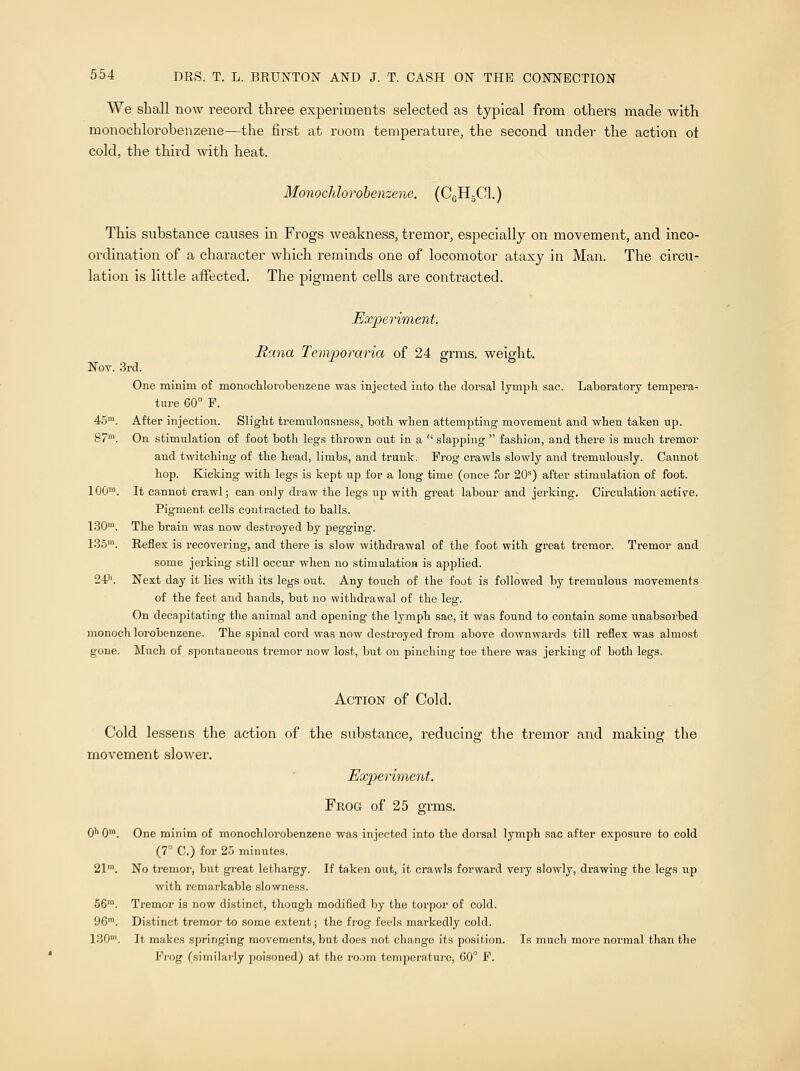 We shall now record three experiments selected as typical from others made with monochlorobenzene—the first at room temperature, the second under- the action ot cold, the third with heat. Monochlorobenzene. (CGH5C1.) This substance causes in Frogs weakness, tremor, especially on movement, and inco- ordination of a character which reminds one of locomotor ataxy in Man. The circu- lation is little affected. The pigment cells are contracted. Experiment. Rana Temporaria of 24 grms. weight. Nov. 3rd. One minim of monochlorobenzene was injected into the dorsal lymph sac. Laboratory tempera- ture 60° F. 45m. After injection. Slight tremulonsness, both when attempting movement and when taken np. 87m. On stimulation of foot both legs thrown out in a  slapping  fashion, and there is much tremor and twitching of the head, limbs, and trunk. Frog ci'awls slowly and tremulously. Cannot hop. Kicking with legs is kept up for a long time (once for 20s) after stimulation of foot. 100m. It cannot crawl; can only draw the legs up with great labour and jerking. Circulation active. Pigment cells contracted to balls. 130m. The brain was now destroyed by pegging. 135m. Reflex is recovering, and there is slow withdrawal of the foot with great tremor. Tremor and some jerking still occur when no stimulation is applied. 241'. Next day it lies with its legs out. Any toiich of the foot is followed by tremulous movements of the feet and hands, but no withdrawal of the leg. On decapitating the animal and opening the lymph sac, it was found to contain some unabsorbed monoch lorobenzene. The spinal cord was now destroyed from above downwards till reflex was almost gone. Much of spontaneous tremor now lost, but on pinching toe there was jerking of both legs. Action of Cold. Cold lessens the action of the substance, reducing the tremor and making the movement slower. Experiment. Frog of 25 grms. 0'1 0m. One minim of monochloi-obenzene was injected into the dorsal lymph sac after exposure to cold (7° C.) for 25 minutes. 21™. No tremor, but great lethargy. If taken out, it crawls forward very slowly, drawing the legs up with remarkable slowness. 56m. Tremor is now distinct, though modified by the torpor of cold. 96m. Distinct tremor to some extent; the frog feels markedly cold. 130'. It makes springing movements, but does not change its position. Is much more normal than the Frog (similarly poisoned) at the room temperature, 60° F.