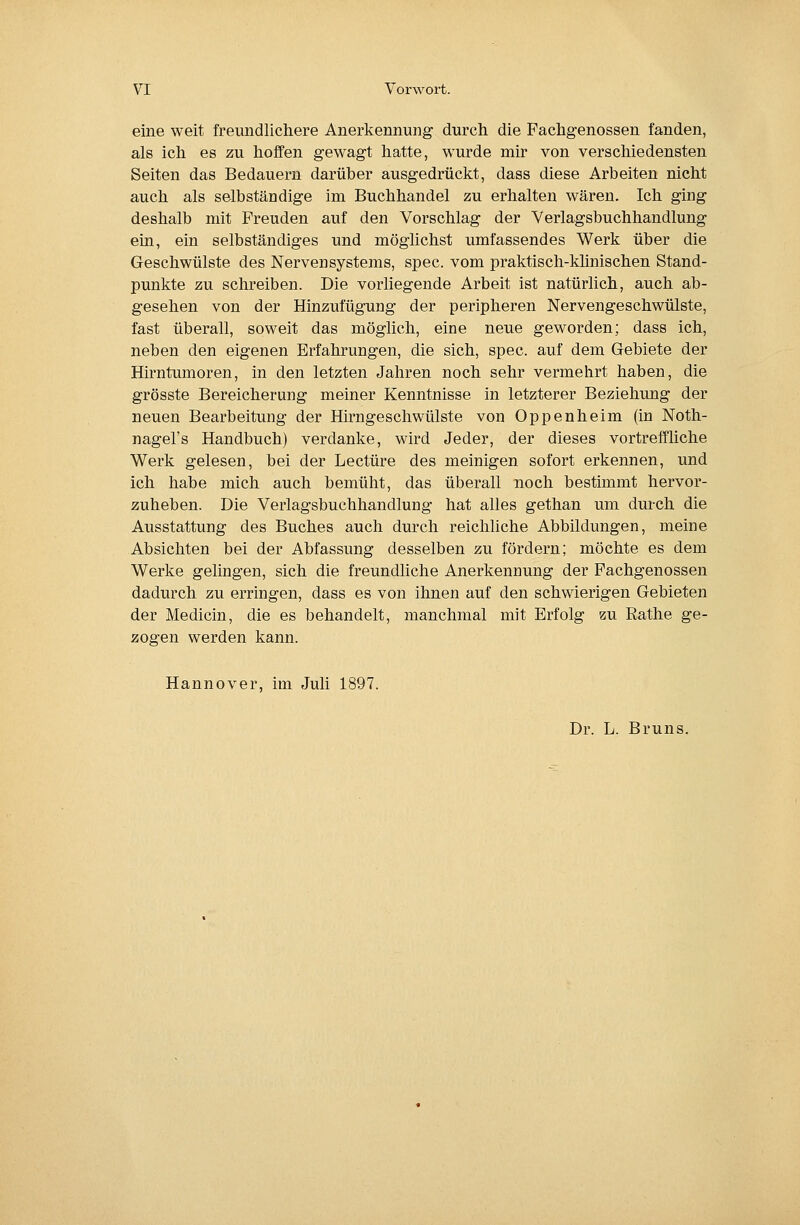 eine weit freundlichere Anerkennung durch die Fachgenossen fanden, als ich es zu hoffen gewagt hatte, wurde mir von verschiedensten Seiten das Bedauern darüber ausgedrückt, dass diese Arbeiten nicht auch als selbständige im Buchhandel zu erhalten wären. Ich ging deshalb mit Freuden auf den Vorschlag der Verlagsbuchhandlung ein, ein selbständiges und möglichst umfassendes Werk über die Geschwülste des Nervensystems, spec. vom praktisch-khnischen Stand- punkte zu schreiben. Die vorliegende Arbeit ist natürlich, auch ab- gesehen von der Hinzufügung der peripheren Nervengeschwülste, fast überall, soweit das möglich, eine neue geworden; dass ich, neben den eigenen Erfahrungen, die sich, spec. auf dem Gebiete der Hirntumoren, in den letzten Jahren noch sehr vermehrt haben, die grösste Bereicherung meiner Kenntnisse in letzterer Beziehung der neuen Bearbeitung der Hirngeschwülste von Oppenheim (in Noth- nagel's Handbuch) verdanke, wird Jeder, der dieses vortreffliche Werk gelesen, bei der Leetüre des meinigen sofort erkennen, und ich habe mich auch bemüht, das überall noch bestimmt hervor- zuheben. Die Verlagsbuchhandlung hat alles gethan um durch die Ausstattung des Buches auch durch reichliche Abbildungen, meine Absichten bei der Abfassung desselben zu fördern; möchte es dem Werke gelingen, sich die freundliche Anerkennung der Fachgenossen dadurch zu erringen, dass es von ihnen auf den schwierigen Gebieten der Medicin, die es behandelt, manchmal mit Erfolg zu Rathe ge- zogen werden kann. Hannover, im Juli 1897. Dr. L. Bruns.