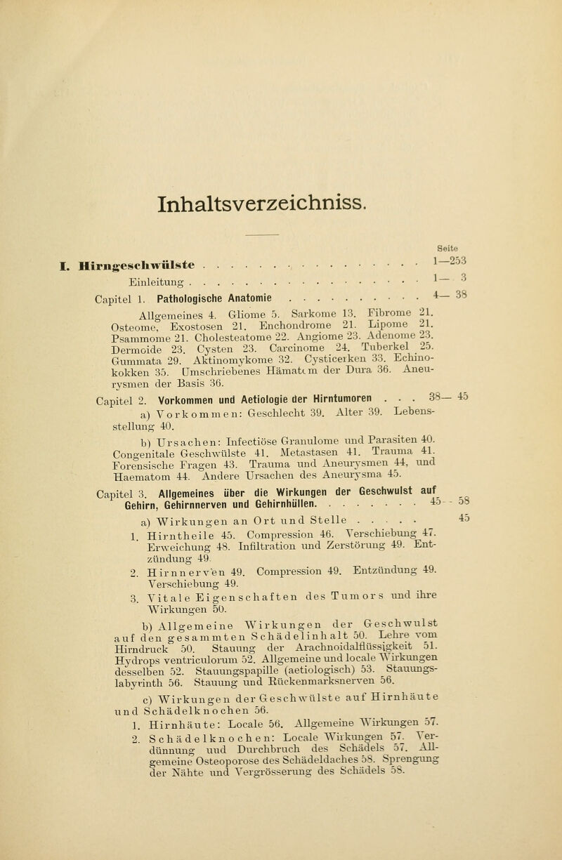 Inhaltsverzeichniss. Seite I. Hiriigescliwülste 1—253 1 Q Einleitung ^ Capitel 1. Pathologische Anatomie 4—38 Allgemeines 4. Gliome 5. Sarkome 18. Fibrome 21. Osteome, Exostosen 21. Enchondrome 21. Lipome 21. Psammome 21. Cholesteatome 22. Angiome 23. Adenome 23. Dermoide 23. Cysten 23. Carcinome 24. Tuberkel _ 2.o. Gummata 29. Aktinomykome 32. Cysticerken 33. Echmo- kokken 35. Umschriebenes Hämatcm der Dura 36. Aneu- rysmen der Basis 36. Capitel 2. Vorl<ommen und Aetiologie der Hirntumoren . . , 38— 45 a) Vorkommen: Geschlecht 39. Alter 39. Lebens- stellung 40. b) Ursachen: Infectiöse Granulome und Parasiten 40. Congenitale Geschwülste 41. Metastasen 41. Trauma 41 Forensische Fragen 43. Trauma und Aneuiysmen 44, imd Haematom 44. Andere Ursachen des Aneurysma 45. Capitel 3. Allgemeines über die Wirkungen der Geschwulst auf Gehirn, Gehirnnerven und Gehirnhüllen 4d- dö a) Wirkungen an Ort und Stelle 45 1. Hirntheile 45. Comi^ression 46. Verschiebung 47. Erweichung 48. Infiltration und Zerstörung 49. Ent- zündung 49. 2. Hirn nerven 49. Compression 49. Entzündung 49. Verschiebung 49. 3. Vitale Eigenschaften des Tumors und ihi'e Wirkungen 50. b) Allgemeine W^irkungen der Geschwulst auf den gesammten Schädelinhalt 50. Lehi-e vom Hirndruck 50. Stauung der Arachnoidalflüssigkeit 51. Hydrops ventriculorum 52. Allgemeine und locale Wirkungen desselben 52. Stauungspapille (aetiologisch) 53. Staiivmgs- labyrinth 56. Stauung und Eückenmarksnerven 56. c) Wirkungen der Geschwülste auf Hirnhäute und Schädelknochen 56. 1. Hirnhäute: Locale 56. Allgemeine Wirkungen 57. 2. S c h ä d e 1 k n o c h e n: Locale Wirkimgen 57. Ver- dünnung und Durchbrach des Schädels 57. All- gemeine Osteoporose des Schädeldaches 58. Sprengrmg der Nähte imd Vergrösserung des Schädels 58.