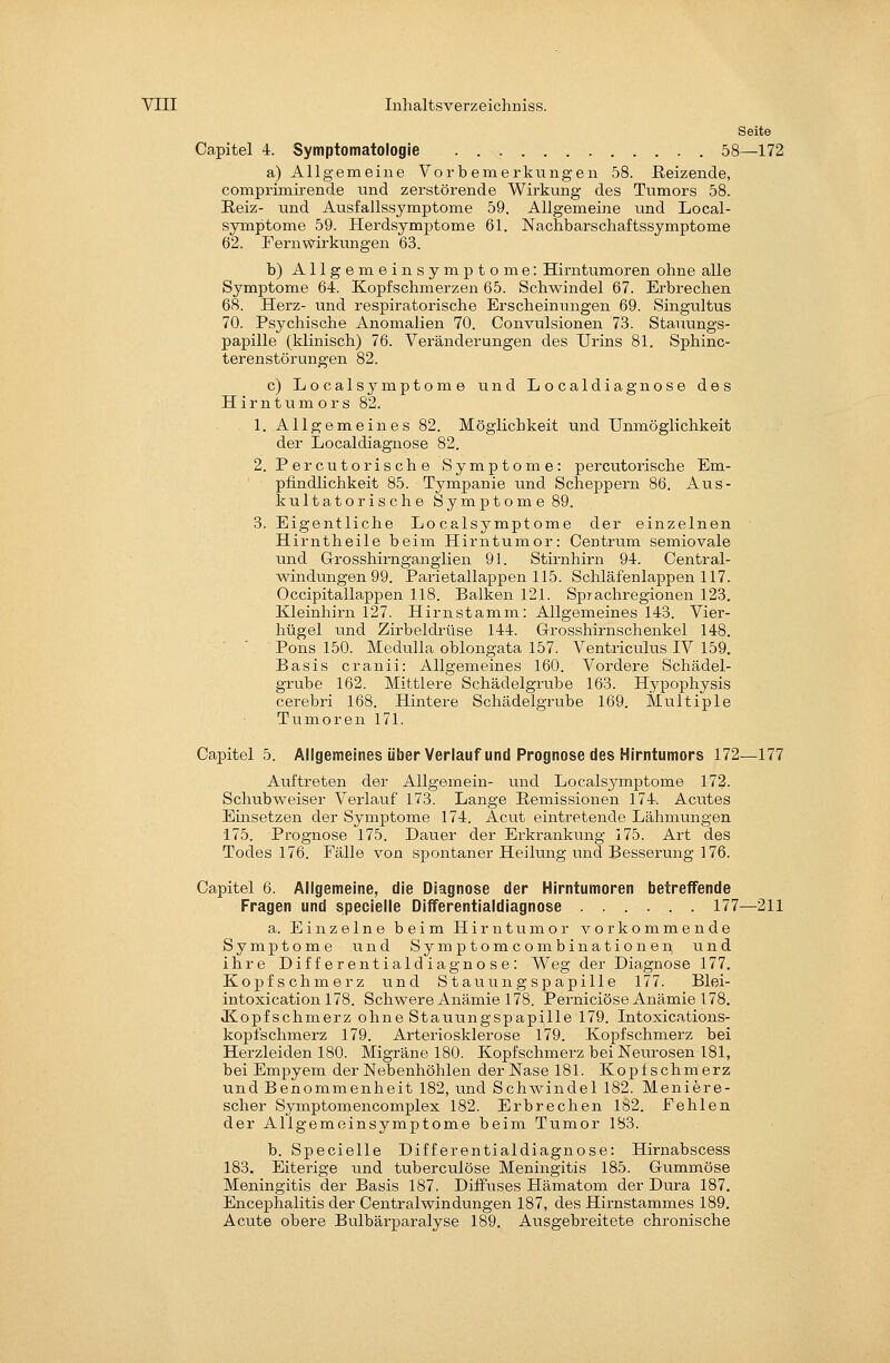 Seite Capitel 4. Symptomatologie 58—172 a) Allgemeine Vorbemerkungen 58. Beizende, comprimirende und zerstörende Wirkung des Tumors 58. Reiz- und Ausfallssymptome 59. Allgemeine und Local- symptome 59. Herdsymptome 61. Nachbarschaftssymptome 62. FernWirkungen 63. b) Allgemeinsymptome: Hirntumoren ohne alle Symptome 64. Kopfschmerzen 65. Schwindel 67. Erbrechen 68. Herz- und respiratorische Erscheiniuigen 69. Singultus 70. Psychische Anomalien 70. Convulsionen 73. Stauungs- papille (klinisch) 76. Veränderungen des Urins 81. Sphinc- terenstörungen 82. c) Localsymptome und Localdiagnose des Hirntumors 82. 1. Allgemeines 82. Möglichkeit und Unmöglichkeit der Localdiagnose 82. 2. Percutorische Symptome: percutorische Em- pfindlichkeit 85. Tympanie und Scheppern 86. Aus- kultatorische Symptome 89. 3. Eigentliche Localsymptome der einzelnen Hirntheile beim Hirntumor: Centrum semiovale und Grrosshirnganglien 91. Stirnhirn 94. Central- Mändungen 99. Parietallappen 115. Schläfenlappen 117. Occipitallappen 118. Balken 121. Sprachregionen 123. Kleinhirn 127. Hirnstamm: Allgemeines 143. Vier- hügel und Zirbeldi'üse 144. Grosshirnschenkel 148. Pons 150. Medulla oblongata 157. Ventriculus IV 159. Basis cranii: Allgemeines 160. Vordere Schädel- grube 162. Mittiere Schädelgrube 163. Hypophysis cerebri 168. Hintere Schädelgrube 169. Multiple Tumoren 171. Capitel 5. Allgemeines über Verlauf und Prognose des Hirntumors 172—177 Auftreten der Allgemein- und Localsymptome 172. Schubweiser Verlauf 173. Lange Hemissionen 174. Acutes Einsetzen der Symptome 174. Acut eintretende Lähmungen 175. Prognose 175. Dauer der Erkrankung 175. Art des Todes 176. Fälle von spontaner Heilung und Besserung 176. Capitel 6. Allgemeine, die Diagnose der Hirntumoren betreffende Fragen und speoielle Differentialdiagnose 177—211 a. Einzelne beim Hirntumor vorkommende Symptome und Symptomcombinationen und ihre Differentialdiagnose: Weg der Diagnose 177. Kopfschmerz und Stauungspapille 177. Blei- intoxication 178. Schwere Anämie 178. Perniciöse Anämie 178. Jiopfschmerz ohne Stauungspapille 179. Intoxications- kopfschmerz 179. Arteriosklerose 179. Kopfschmerz bei Herzleiden 180. Migräne 180. Kopfschmerz bei Neurosen 181, bei Empyem der Nebenhöhlen der Nase 181. Kopfschmerz und Benommenheit 182, und Schwindel 182. Meniere- scher Symptomencomplex 182. Erbrechen 182. Fehlen der Allgemeinsymptome beim Tumor 183. b. Specielle Differentialdiagnose: Hirnabscess 183. Eiterige und tuberculöse Meningitis 185. Gummöse Meningitis der Basis 187. Diffuses Hämatom der Dura 187. Encephalitis der Centralwindungen 187, des Hirnstammes 189. Acute obere Bulbärparalyse 189. Ausgebreitete chronische