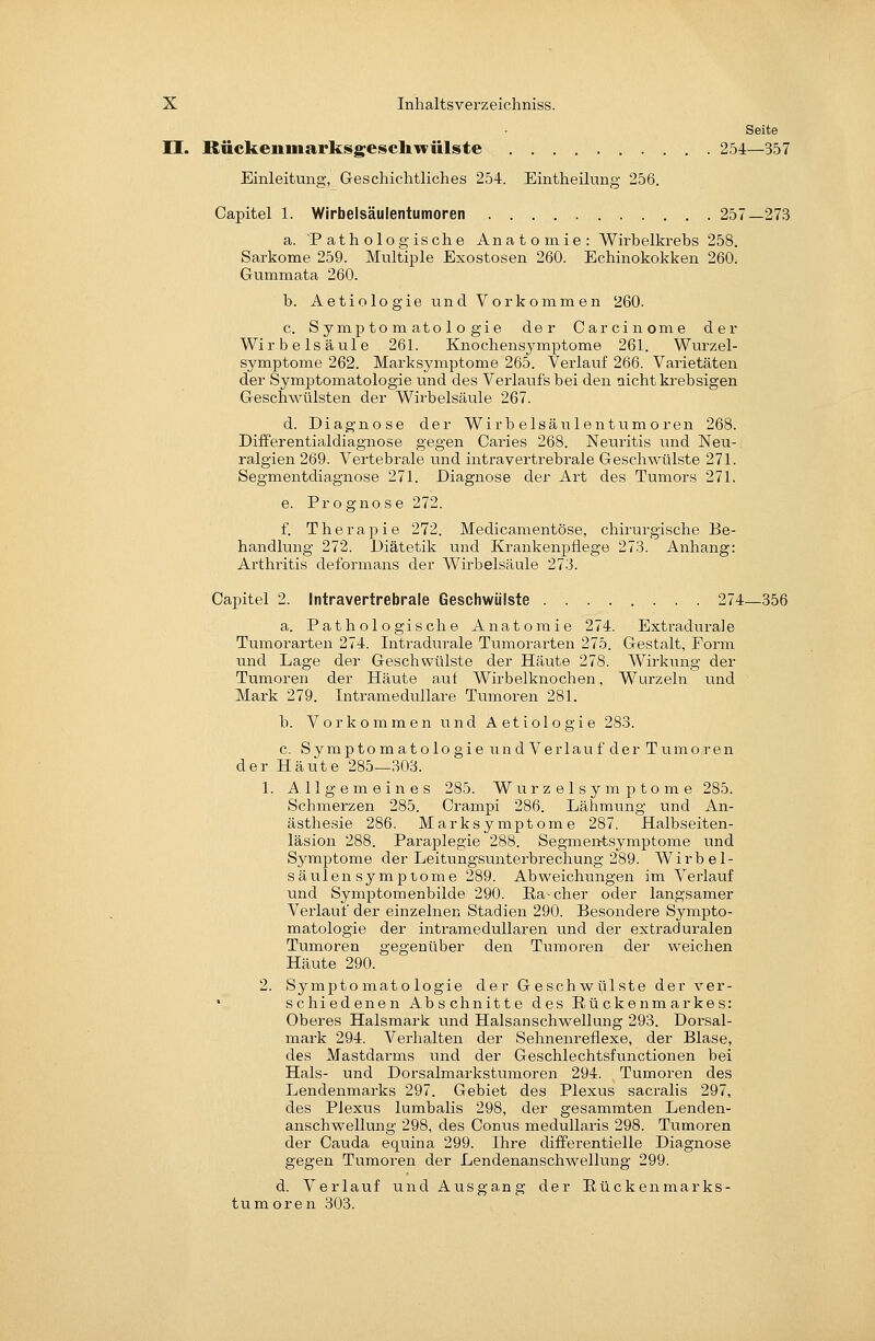 Seite n. Rückeninarksgeschwülste 254—357 Einleitung, Geschichtliches 254. Eintheilung 256. Oapitel 1. Wirbelsäulentumoren 257—273 a. Pathologische Anatomie: Wirbelkrebs 258. Sarkome 259. Multiple Exostosen 260. Echinokokken 260. Gummata 260. b. Aetiologie und Vorkommen 260. c. Symptomatologie der Oarcinome der Wirbelsäule 261. Knochensymptome 261. Wurzel- symptome 262. Marksymptome 265. Verlauf 266. Varietäten der Symptomatologie und des Verlaufs bei den nicht krebsigen Geschwülsten der Wirbelsäule 267. d. Diagnose der Wirbelsäulentumoren 268. DifFerentialdiagnose gegen Caries 268. Neuritis und Neu- ralgien 269. Vertebrale und intravertrebrale Geschwülste 271. Segmentdiagnose 271. Diagnose der Art des Tumors 271. e. Prognose 272. f. Therapie 272. Medicamentöse, chirurgische Be- handlung 272. Diätetik und Krankenpflege 273. Anhang: Arthritis deformans der Wirbelsäule 273. Oapitel 2. Intravertrebrale Geschwülste 274—356 a. Pathologische Anatomie 274. Extradru^ale Tumorarten 274. Intradurale Tumorarten 275. Gestalt, Form und Lage der Geschwülste der Häute 278. Wirkung der Tumoren der Häute auf Wirbelknochen, Wurzeln und Mark 279. Intramedullare Tumoren 281. b. Vorkommen und Aetiologie 283. c. Symptom atologie und Verlauf der Tumoren der Häute 285—303. 1. Allgemeines 285. Wurzelsymptome 285. Schmerzen 285. Crampi 286. Lähmung und An- ästhesie 286. Marksymptome 287. Halbseiten- läsion 288. Paraplegie 288. Segmentsymptome imd Symptome der Leitungsunterbrechung 289. Wirbel- säulen Symptome 289. Abweichiuigen im Verlauf und Symptomenbilde 290. Ea-cher oder langsamer Verlauf der einzelnen Stadien 290. Besondere Sympto- matologie der intramedullaren und der extraduralen Tumoren gegenüber den Tumoren der weichen Häute 290. 2. Symptomatologie der Geschwülste der ver- schiedenen Abschnitte des Rückenmarkes: Oberes Halsmark und Halsanschwellung 293. Dorsal- mark 294. Verhalten der Sehnenreflexe, der Blase, des Mastdarms und der Geschlechtsfiuictionen bei Hals- und Dorsalmarkstumoren 294. Tumoren des Lendenmarks 297. Gebiet des Plexus sacralis 297, des Plexus lumbalis 298, der gesammten Lenden- anschwellung 298, des Oonus medullaris 298. Tumoren der Oauda equina 299. Ihre differentielle Diagnose gegen Tumoren der Lendenanschwellung 299. d. Verlauf und Ausgang der ßückenmarks- tumoren 303.