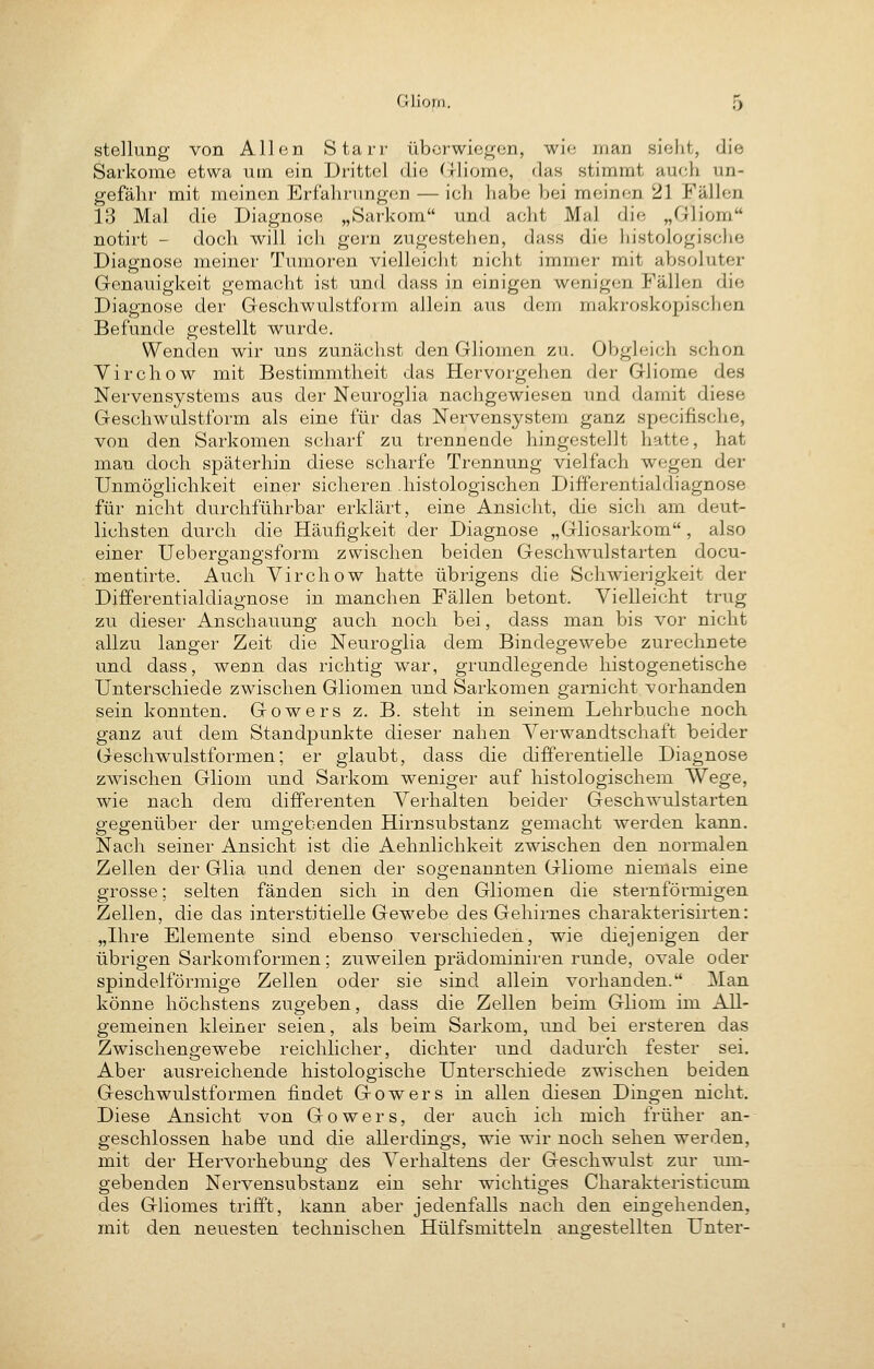 Stellung von Allen Starr überwiegen, wie man sieht, die Sarkome etwa utn ein Drittel die (Tliorae, das stimmt auch un- gefähr mit meinen Erfahrungen — ich habe bei meinen 21 Fällen 13 Mal die Diagnose „Sarkom und acht Mal die „Gliom notirt - doch will ich gern zugestehen, dass die histologische Diagnose meiner Tumoren vielleicht nicht immer mit absoluter Genauigkeit gemacht ist und dass in einigen wenigen Fällen die Diagnose der Geschwulstform allein aus dem makroskopischen Befunde gestellt wurde. Wenden wir uns zunächst den Gliomen zu. Obgleich schon Virchow mit Bestimmtheit das Hervorgehen der Gliome des Nervensystems aus der Neuroglia nachgewiesen und damit diese Geschwulstform als eine für das Nervensystem ganz specifische, von den Sarkomen scharf zu trennende hingestellt hatte, hat man doch späterhin diese scharfe Trennung vielfach wegen der Unmöghchkeit einer sicheren .histologischen Differentialdiagnose für nicht durchführbar erklärt, eine Ansicht, die sich am deut- lichsten durch die Häufigkeit der Diagnose „Gliosarkom, also einer Ueberganp'sform zwischen beiden Geschwulstarten docu- mentirte. Auch Virchow hatte übrigens die Schwierigkeit der Differentialdiagnose in manchen Fällen betont. Vielleicht trug zu dieser Anschauung auch noch bei, dass man bis vor nicht allzu langer Zeit die Neuroglia dem Bindegewebe zurechnete und dass, wenn das richtig war, grundlegende histogenetische Unterschiede zwischen Gliomen und Sarkomen garnicht vorhanden sein konnten. Gowers z. B. steht in seinem Lehrbuche noch ganz auf dem Standpunkte dieser nahen Verwandtschaft beider Geschwulstformen; er glaubt, dass die differentielle Diagnose zwischen Gliom und Sarkom weniger auf histologischem Wege, wie nach dem differenten Verhalten beider Geschwulstarten gegenüber der umgebenden Hirnsubstanz gemacht werden kann. Nach seiner Ansicht ist die Aehnlichkeit zwischen den normalen Zellen der Glia und denen der sogenannten Gliome niemals eine grosse; selten fänden sich in den Gliomen die sternförmigen Zellen, die das interstitielle Gewebe des Gehirnes charakterisirten: „Hire Elemente sind ebenso verschieden, wie diejenigen der übrigen Sarkomformen; zuweilen prädominiren runde, ovale oder spindelförmige Zellen oder sie sind allein vorhanden. Man könne höchstens zugeben, dass die Zellen beim Gliom im All- gemeinen kleiner seien, als beim Sarkom, und bei ersteren das Zwischengewebe reichlicher, dichter und dadurch fester sei. Aber ausreichende histologische Unterschiede zwischen beiden .Geschwulstformen findet Gowers in allen diesen Dingen nicht. Diese Ansicht von Gowers, der auch ich mich früher an- geschlossen habe und die allerdings, wie wir noch sehen werden, mit der Hervorhebung des Verhaltens der Geschwulst zur um- gebenden Nervensubstanz ein sehr wichtiges Charakteristicum des Gliomes trifft, kann aber jedenfalls nach den eingehenden, mit den neuesten technischen Hülfsmitteln angestellten Unter-