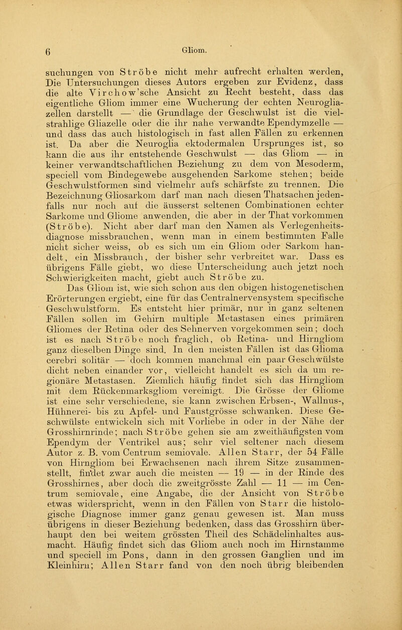 suchungen von Ströbe nicht mehr aufrecht erhalten werden. Die Untersuchungen dieses Autors ergeben zur Evidenz, dass die alte Virchow'sche Ansicht zu Recht besteht, dass das eigentliche Gliom immer eine Wucherung der echten Neuroglia- zellen darstellt —' die Grundlage der Geschwulst ist die viel- strahlige Gliazelle oder die ihr nahe verwandte Ependymzelle — und dass das auch histologisch in fast allen Fällen zu erkennen ist. Da aber die Neurogiia ektodermalen Ursprunges ist, so kann die aus ihr entstehende Geschwulst — das Gliom — in keiner verwandtschaftlichen Beziehung zu dem von Mesoderm, speciell vom Bindegewebe ausgehenden Sarkome stehen; beide Geschwulstformen sind vielmehr aufs schärfste zu trennen. Die Bezeichnung Gliosarkom darf man nach diesen Thatsachen jeden- falls nur noch auf die äusserst seltenen Combinationen echter Sarkome und Gliome anwenden, die aber in der That vorkommen (Ströbe). Nicht aber darf man den Namen als Verlegenheits- diagnose missbrauchen, wenn man in einem bestimmten Falle nicht sicher weiss, ob es sich um ein Gliom oder Sarkom han- delt, ein Missbrauch, der bisher sehr verbreitet war. Dass es übrigens Fälle giebt, wo diese Unterscheidung auch jetzt noch Schwierigkeiten macht, giebt auch Ströbe zu. Das Gliom ist, wie sich schon aus den obigen histogenetischen Erörterungen ergiebt, eine für das Centralnervensystem specifische Geschwulstform. Es entsteht hier primär, nur in ganz seltenen Fällen sollen im Gehirn multiple Metastasen eines primären Gliomes der Retina oder des Sehnerven vorgekommen sein; doch ist es nach Ströbe noch fraglich, ob Retina- und Hirngliom ganz dieselben Dinge sind. In den meisten Fällen ist das Glioma cerebri solitär — doch kommen manchmal ein paar Geschwülste dicht neben einander vor, vielleicht handelt es sich da um re- gionäre Metastasen. Ziemlich häufig findet sich das Hirngliom mit dem Rückenmarksgiiom vereinigt. Die Gxösse der Gliome ist eine sehr verschiedene, sie kann zwischen Erbsen-, Wallnus-, Hühnerei- bis zu Apfel- und Faustgrösse schwanken. Diese Ge- schwülste entwickeln sich mit Yorliebe in oder in der Nähe der Grosshirnrinde; nach Ströbe gehen sie am zweithäufigsten vom Ependym der Ventrikel aus; sehr viel seltener nach diesem Autor z. B. vom Centrum semiovale. Allen Starr, der 54 Fälle von Hirngliom bei Erwachsenen nach ihrem Sitze zusammen- stellt, findet zwar auch die meisten — 19 — in der Rinde des Grosshirnes, aber doch die zweitgrösste Zahl — 11 — im Cen- trum semiovale, eine Angabe, die der Ansicht von Ströbe etwas widerspricht, wenn in den Fällen von Starr die histolo- gische Diagnose immer ganz genau gewesen ist. Man muss übrigens in dieser Beziehung bedenken, dass das Grosshirn über- haupt den bei weitem grössten Theil des Schädelinhaltes aus- macht. Häufig findet sich das Gliom auch noch im Hirnstamme und speciell im Pons, dann in den grossen Ganglien und im Kleinhirn; Allen Starr fand von den noch übrig bleibenden
