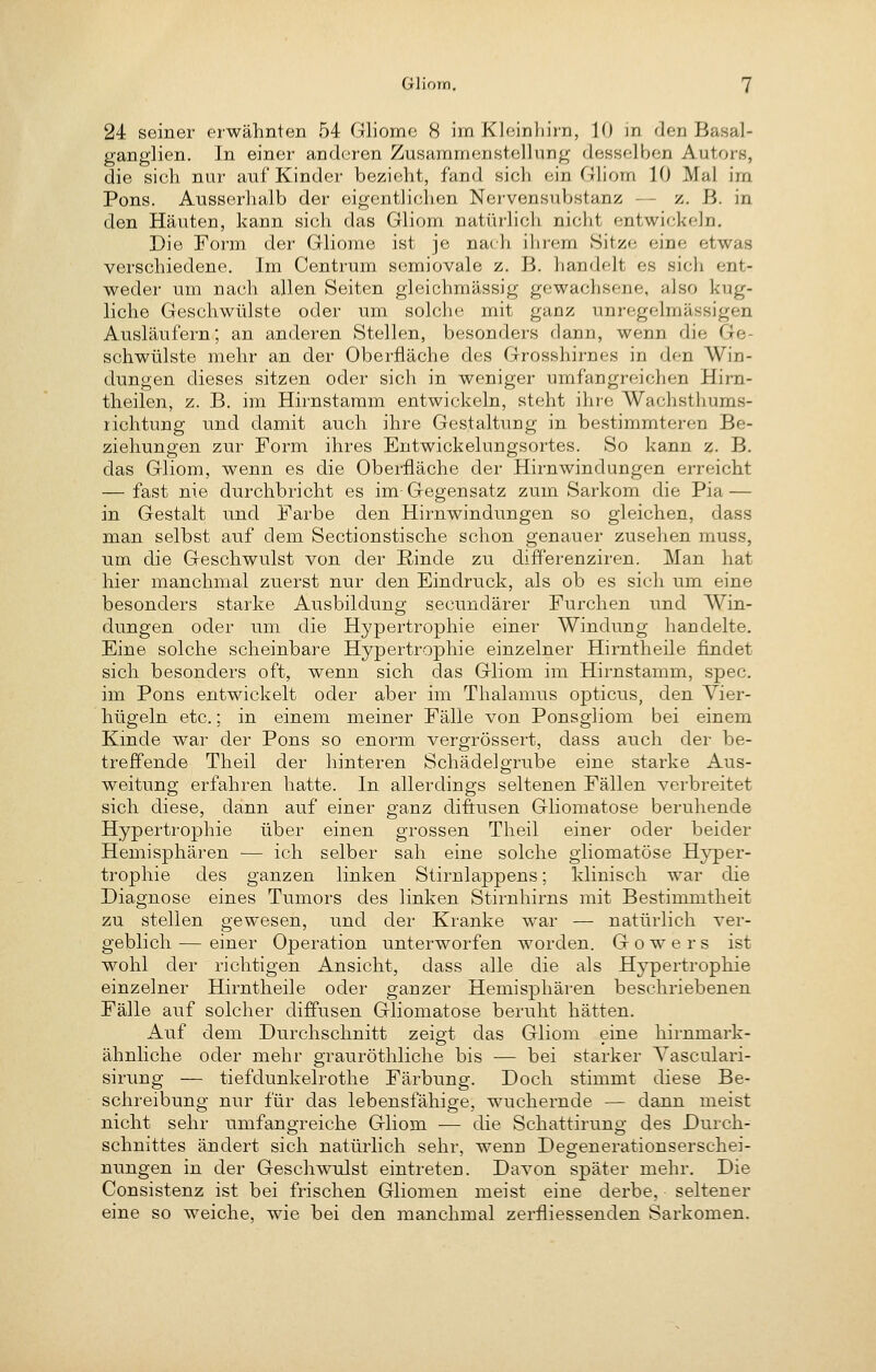 24 seiner erwähnten 54 Gliome 8 im Kleinhirn, 10 in den Basal- ganglien. In einer anderen Zusammenstellung desselben Autors, die sich nur auf Kinder bezieht, fand sich ein Gliom 10 Mal im Pens. Ausserhalb der eigentlichen Nervensubstanz — z. ß. in den Häuten, kann sich das Gliom natürlich nicht entwickeln. Die Form der Gliome ist je nach ihrem .Sitze eine etwas verschiedene. Im Centrum semiovale z. B. handelt es sich ent- weder um nach allen Seiten gleichmässig gewachsene, also kug- liclie Geschwülste oder um solche mit ganz unregelmässigen Ausläufern; an anderen Stellen, besonders dann, wenn die Ge- schwülste mehr an der Oberfläche des Grosshirnes in den Win- dungen dieses sitzen oder sich in weniger umfangreichen Hirn- theilen, z. B. im Hirnstamm entwickeln, steht ihre Wachsthums- lichtung und damit auch ihre Gestaltung in bestimmteren Be- ziehungen zur Form ihres Entwickelungsortes. So kann z. B. das Gliom, wenn es die Oberfläche der Hirnwindungen erreicht — fast nie durchbricht es im Gegensatz zum Sarkom die Pia — in Gestalt und Farbe den Hirnwindungen so gleichen, dass man selbst auf dem Sectionstische schon genauer zusehen muss, um die Geschwulst von der Rinde zu differenziren. Man hat hier manchmal zuerst nur den Eindruck, als ob es sich um eine besonders starke Ausbildung secundärer Furchen und Win- dungen oder um die Hypertrophie einer Windung handelte. Eine solche scheinbare Hypertrophie einzelner Hirntheile findet sich besonders oft, wenn sich das Gliom im Hirnstamm, spec. im Pons entwickelt oder aber im Thalamus opticus, den Vier- hügeln etc.; in einem meiner Fälle von Ponsgliom bei einem Kinde war der Pons so enorm vergrössert, dass auch der be- treffende Theil der hinteren Schädelgrube eine starke Aus- weitung erfahren hatte. In allerdings seltenen Fällen verbreitet sich diese, dann auf einer ganz diftusen Gliomatose beruhende Hypertrophie über einen grossen Theil einer oder beider Hemisphären — ich selber sah eine solche gliomatose Hyper- trophie des ganzen linken Stirnlappens; klinisch war die Diagnose eines Tumors des linken Stirnhirns mit Bestimmtheit zu stellen gewesen, und der Kranke war — natürlich ver- geblich — einer Operation unterworfen worden. G o w e r s ist wohl der richtigen Ansicht, dass alle die als Hypertrophie einzelner Hirntheile oder ganzer Hemisphären beschriebenen Fälle auf solcher diffusen Gliomatose beruht hätten. Auf dem Durchschnitt zeip-t das Gliom eine hirnmark- ähnliche oder mehr grauröthliche bis — bei starker Yasculari- sirung — tiefdunkelrothe Färbung. Doch stimmt diese Be- schreibung nur für das lebensfähige, wuchernde — dann meist nicht sehr umfangreiche Gliom — die Schattirung des Durch- schnittes ändert sich natürlich sehr, wenn Degenerationserschei- nungen in der Geschwulst eintreten. Davon später mehr. Die Consistenz ist bei frischen Gliomen meist eine derbe, seltener eine so weiche, wie bei den manchmal zerfliessenden Sarkomen.