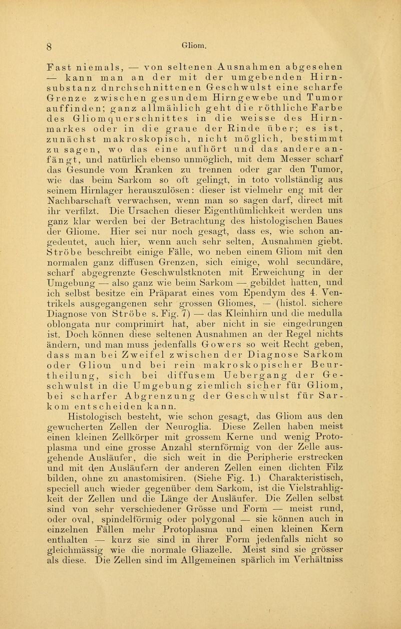 Fast niemals, — von seltenen Ausnahmen abgesehen — kann man an der mit der umgebenden Hirn- substanz durchschnittenen Geschwulst eine scharfe Grenze zwischen gesundem Hirngewebe und Tumor auffinden; gan^ allmäiilich geht die r öthliche Farbe des Gliomquer Schnittes in die weisse des Hirn- markes oder in die graue derßiude über; es ist, zunächst makroskopisch, nicht möglich, bestimmt zu sagen, wo das eine aufhört und das andere an- fängt, und natürlich ebenso unmöglich, mit dem Messer scharf das Gesunde vom Kranken zu trennen oder gar den Tumor, wie das beim Sarkom so oft gelingt, in toto vollständig aus seinem Hirnlager herauszulösen: dieser ist vielmehr eng mit der Nachbarschaft verwachsen, wenn man so sagen darf, direct mit ihr verfilzt. Die Ursachen dieser Eigenthümlichkeit werden uns ganz klar werden bei der Betrachtung des histologischen Baues der Gliome. Hier sei nur noch gesagt, dass es, wie schon an- gedeutet, auch hier, wenn auch sehr selten, Ausnahmen giebt. Ströbe beschreibt einige Fälle, wo neben einem Gliom mit den normalen ganz diffusen Grenzen, sich einige, wohl secundäre, scharf abgegrenzte Geschwulstknoten mit Erweichung in der Umgebung — also ganz wie beim Sarkom — gebildet hatten, und ich selbst besitze ein Präparat eines vom Ependym des 4. Ven- trikels ausgegangenen sehr grossen Gliomes, — (histol. sichere Diagnose von Ströbe s. Fig. 7) — das Kleinhirn und die medulla oblongata nur comprimirt hat, aber nicht in sie eingedrungen ist. Doch können diese seltenen Ausnahmen an der Regel nichts ändern, und man muss jedenfalls Gowers so weit E,echt geben, dass man bei Zweifel zwischen der Diagnose Sarkom oder Gliom und bei rein makroskopischer Beur- theilung, sich bei diffusem Uebergang der Ge- schwulst in die Umgebung ziemlich sicher für Gliom, bei scharfer Abgrenzung der Geschwulst für Sar- kom entscheiden kann. Histologisch besteht, wie schon gesagt, das Gliom aus den gewucherten Zellen der Nearoglia. Diese Zellen haben meist einen kleinen Zellkörper mit grossem Kerne und wenig Proto- plasma und eine grosse Anzahl sternförmig von der Zelle aus- gehende Ausläufer, die sich weit in die Peripherie erstrecken und mit den Ausläufern der anderen Zellen einen dichten Filz bilden, ohne zu anastomisiren. (Siehe Fig. 1.) Charakteristisch, speciell auch wieder gegenüber dem Sarkom, ist die Yielstrahlig- keit der Zellen und die Länge der Ausläufer. Die Zellen selbst sind von sehr verschiedener Grösse und Form — meist rund, oder oval, spindelförmig oder polygonal — sie können auch in einzelnen Fällen mehr Protoplasma und einen kleinen Kern enthalten — kurz sie sind in ihrer Form jedenfalls nicht so gieichmässig wie die normale Gliazelle, Meist sind sie grösser als diese. Die Zöllen sind im Allgemeinen spärlich im Yerhältuiss
