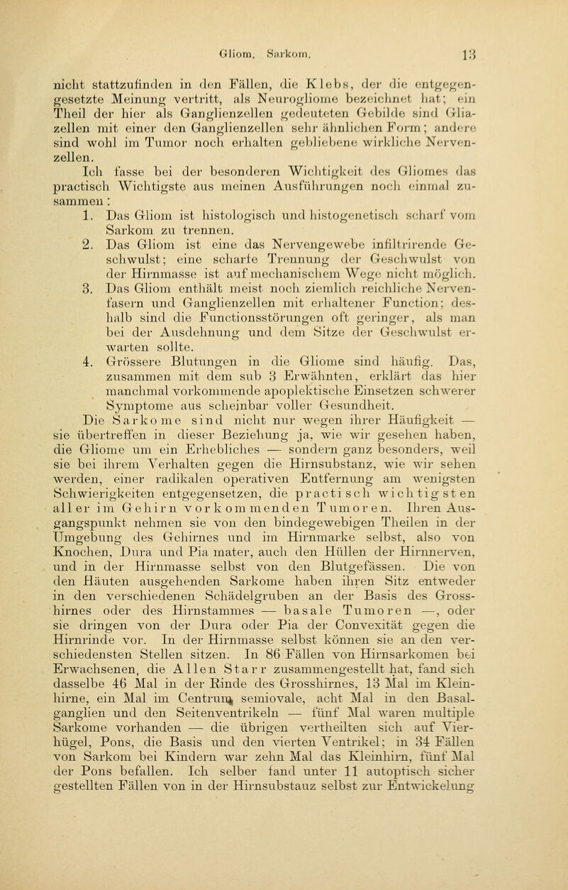 Gliom. Sarkom. jß nicht stattzufinden in den Fällen, die Klebs, der die entgegen- gesetzte Meinung vertritt, als Neurogliome bezeichnet hat; ein Theil der hier als Ganglienzellen gedeuteten Gebilde sind Glia- zellen mit einer den Ganglienzellen sehr ähnlichen Form; andere sind wohl im Tumor noch erhalten gebliebene wii'kliche Nerven- zellen. Ich lasse bei der besonderen Wichtigkeit des Gliomes das practisch Wichtigste aus meinen Ausführungen noch einmal zu- sammen : 1. Das Gliom ist histologisch und histogenetisch scharf vom Sarkom zu trennen. 2. Das Gliom ist eine das Nervengewebe infiltrirende Ge- schwulst; eine scharfe Trennung der Geschwulst von der Hirnmasse ist auf mechanischem Wege nicht möglich. 3. Das Gliom enthält meist noch ziemlich reichliche Nerven- fasern und Ganglienzellen mit erhaltener Function; des- halb sind die Functionsstörungen oft geringer, als man bei der Ausdehnung und dem Sitze der Geschwulst er- warten sollte. 4. Grössere Blutungen in die Gliome sind häufig. Das, zusammen mit dem sub 3 Erwähnten, erklärt das hier manchmal vorkommende apoplektische Einsetzen schwerer Symptome aus scheinbar voller Gesundheit. Die Sarkome sind nicht nur wegen ihrer Häufigkeit — sie übertreffen in dieser Beziehung ja, wie wir gesehen haben, die Gliome um ein Erhebliches — sondern ganz besonders, weil sie bei ihrem Verhalten gegen die Hirnsubstanz, wie wir sehen werden, einer radikalen operativen Entfernung am wenigsten Schwierigkeiten entgegensetzen, die practisch wichtigsten aller im Gehirn vorkommenden Tumoren. Ihren Aus- gangspunkt nehmen sie von den bindegewebigen Theilen in der Umgebung des Gehirnes und im Hirnmarke selbst, also von Knochen, Dura und Pia mater, auch den Hüllen der Hirnnerven, und in der Hirnmasse selbst von den Blutgefässen. Die von den Häuten ausgehenden Sarkome haben ihren Sitz entweder in den verschiedenen Schädelgruben an der Basis des Gross- hirnes oder des Hirn Stammes — basale Tumoren —, oder sie dringen von der Dura oder Pia der Convexität gegen die Hirnrinde vor. In der Hirnmasse selbst können sie an den ver- schiedensten Stellen sitzen. In 86 Fällen von Hirnsarkomen bei Erwachsenen, die Allen Starr zusammengestellt hat, fand sich dasselbe 46 Mal in der ßinde des Grosshirnes, 13 Mal im Klein- hirne, ein Mal im Centrun^ semiovale, acht Mal in den Basal- gangiien und den Seitenventrikeln — fünf Mal waren multiple Sarkome vorhanden — die übrigen vertheilten sich auf Yier- hügel, Pons, die Basis nnd den vierten Ventrikel; in 34 Fällen von Sarkom bei Kindern war zehn Mal das Kleinhirn, fünf Mal der Pons befallen. Ich selber fand unter 11 autoptisch sicher gestellten Fällen von in der Hirnsubstauz selbst zur Entwickelung