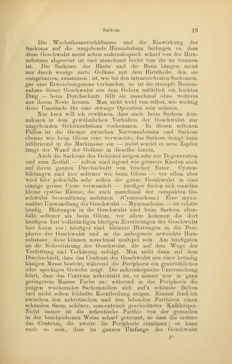 Die Wachsthumsverliältnisso und die Einwirkung des Sarkoms auf die umgebende Hirnsubstanz bedingen es, dass diese Gescliwulst meist schon makroskopisch scharf von der Hirn- substanz abgesetzt ist und manchmal leicht von ihr zu trennen ist. Die Sarkome der Häute und der Basis hängen meist nur durch wenige zarte Gefässe mit dem Hirntheile, den sie comprimiren, zusammen ; ist, wie bei den intracerebralen Sarkomen, gar eine Erweicliuugszone vorhanden, so ist die stumpfe Heraus- nahme dieser Geschwulst aus dem Gehirn natürlich ein leichtes Ding — beim Durchschnitt fällt sie manchmal ohne weiteres aus ihrem Neste heraus. Man sieht wohl von selbst, wie wichtig diese Umstände für eine etwaige Operation sein müssen. Nur kurz will ich erwähnen, dass auch beim Sarkom Aus- nahmen in dem gewöhnlichen Verhalten der Geschwulst zur umgebenden Gehirnsubstanz vorkommen. In diesen seltenen Fällen ist die Grenze zwischen Nervensubstanz und Sarkom ebenso wie beim Gliom eine verwischte, das Sarkom dringt dann infiltrirend in die Markmasse ein — meist sendet es neue Zapfen längs der Wand der Gefässe in dieselbe hinein. Auch die Sarkome des Gehirnes neigen sehr zur Degeneration und zum Zerfall — selten sind irgend wie grössere Knoten auch auf ihrem ganzen Durchschnitt von frischer Natur. Cysten- bildungen sind hier seltener wie beim Gliom — vor allem aber wird hier jedenfalls sehr selten die ganze Gesshwulst in eine einzige grosse Cyste verwandelt — häufiger finden sich einzelne kleine c^^stöse ßäume, die auch manchmal der compakten Ge- schwulst beerenförmig aufsitzen. (Cystosarkom.) Eine myxo- matöse Umwandlung der Geschwulst — Myxosarkome — ist relativ häufig. Blutungen in die Geschwulst sind beim Sarkom eben- falls seltener als beim Gliom, vor allem kommen die dort häufigen fast vollständigen blutigen Zerstörungen der Geschwulst hier kaum vor; häufiger sind kleinere Blutungen in die Peri- pherie der Geschwulst und in die anliegende erweichte Hirn- substanz ; diese können manchmal multipel sein. Am häufigsten ist die Nekrotisirung der Geschwulst, die auf dem Wege der Verfettung und Verkäsung erfolgt. Man sieht dann auf dem Durchschnitt, dass das Centrum der Geschwulst aus einer krümlig käsigen Masse besteht, während die Peripherie ein grauröthliches oder speckiges Gewebe zeigt. Die mikroskopische Untersuchung Jehrt, dass das Centruni nekrotisirt ist, es nimmt nur in ganz geringerem Maasse Farbe an; während in der Peripherie die jungen wuchernden Sarkomzellen sich auf's schönste färben und nicht selten lebhafte Kerntheilung zeigen. Einmal fand ich zwischen den nekrotischen und den lebenden Parthieen einen schmalen Saum schöner, concentrisch geschichteter Kalkkörper. Nicht immer ist die nekrotische Parthie von der gesunden in der beschriebenen Weise scharf getrennt, so dass die erstere das Centrum, die zweite die Peripherie einnimmt; es kann auch so sein, dass im ganzen Umfange der Geschwulst 2*