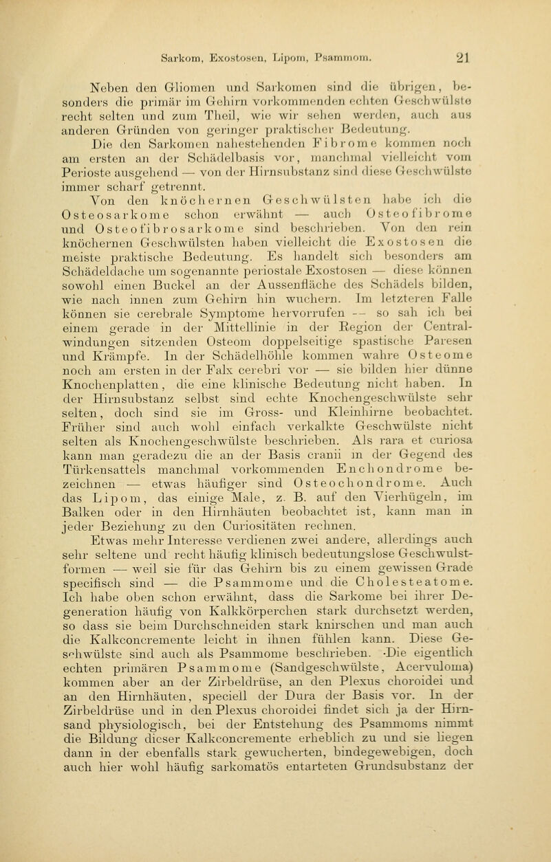 Neben den Gliomen und Sarkomen sind die übrigen, be- sonders die primär im Gehirn vorkomm(md<;n echten Geschwülste recht selten und zum Theil, wie wir sehen werden, auch aus anderen Gründen von geringer praktischer Bedeutung. Die den Sarkomen nahestehenden Fibrome kommen noch am ersten an der Schädelbasis vor, manchmal vielleicht vom Perioste ausgehend — von der Hirnsubstanz sind diese Geschwülste immer scharf getrennt. Von den knöchernen Geschwülsten habe ich die Osteosarkome schon erwähnt — auch Osteofibrome und Osteofibrosarkome sind beschrieben. Von den rein knöchernen Geschwülsten haben vielleicht die Exostosen die meiste praktische Bedeutung. Es handelt sich besonders am Schädeldache um sogenannte periostale Exostosen — diese können sowohl einen Buckel an der Aussenfläche des Schädels bilden, wie nach innen zum Gehirn hin wuchern. Im letzteren Falle können sie cerebrale Symptome hervorrufen -- so sah ich bei einem gerade in der Mittellinie in der Region der Central- windungen sitzenden Osteom doppelseitige spastische Paresen und Krämpfe. In der Schädelhöhle kommen wahre Osteome noch am ersten in der Falx cerebri vor — sie bilden hier dünne Knochenplatten, die eine klinische Bedeutung nicht haben. In der Hirnsubstanz selbst sind echte Knochen geschwülste sehr selten, doch sind sie im Gross- und Kleinhirne beobachtet. Früher sind auch wohl einfach verkalkte Geschwülste nicht selten als Knochengeschwülste beschrieben. Als rara et curiosa kann man geradezu die an der Basis cranii m der Gegend des Türkensattels manchmal vorkommenden Enchondrome be- zeichnen — etwas häufiger sind Osteochondrome. Auch das Lipom, das einige Male, z. B. auf den Vierhügeln, im Balken oder in den Hirnhäuten beobachtet ist, kann man in jeder Beziehung zu den Curiositäten rechnen. Etwas mehr Interesse verdienen zwei andere, allerdings auch sehr seltene und recht häufig klinisch bedeutungslose Geschwulst- formen — weil sie für das Gehirn bis zu einem gewissen Grade specifisch sind — die Psammome und die Cholesteatome. Ich habe oben schon erwähnt, dass die Sarkome bei ihrer De- generation häufig von Kalkkörperchen stark durchsetzt werden, so dass sie beim Durchschneiden stark knirschen und man auch die Kalkconcremente leicht in ihnen fühlen kann. Diese Ge- schwülste sind auch als Psammome beschrieben. -Die eigentlich echten primären Psammome (Sandgeschwülste, Acervuloma) kommen aber an der Zirbeldrüse, an den Plexus choroidei und an den Hirnhäuten, speciell der Dura der Basis vor. In der Zirbeldrüse und in den Plexus choroidei findet sich ja der Hirn- sand physiologisch, bei der Entstehung des Psammoms nimmt die Bildung dieser Kalkconcremente erheblich zu und sie liegen dann in der ebenfalls stark gewucherten, bindegewebigen, doch auch hier wohl häufis sarkomatös entarteten Grundsubstanz der