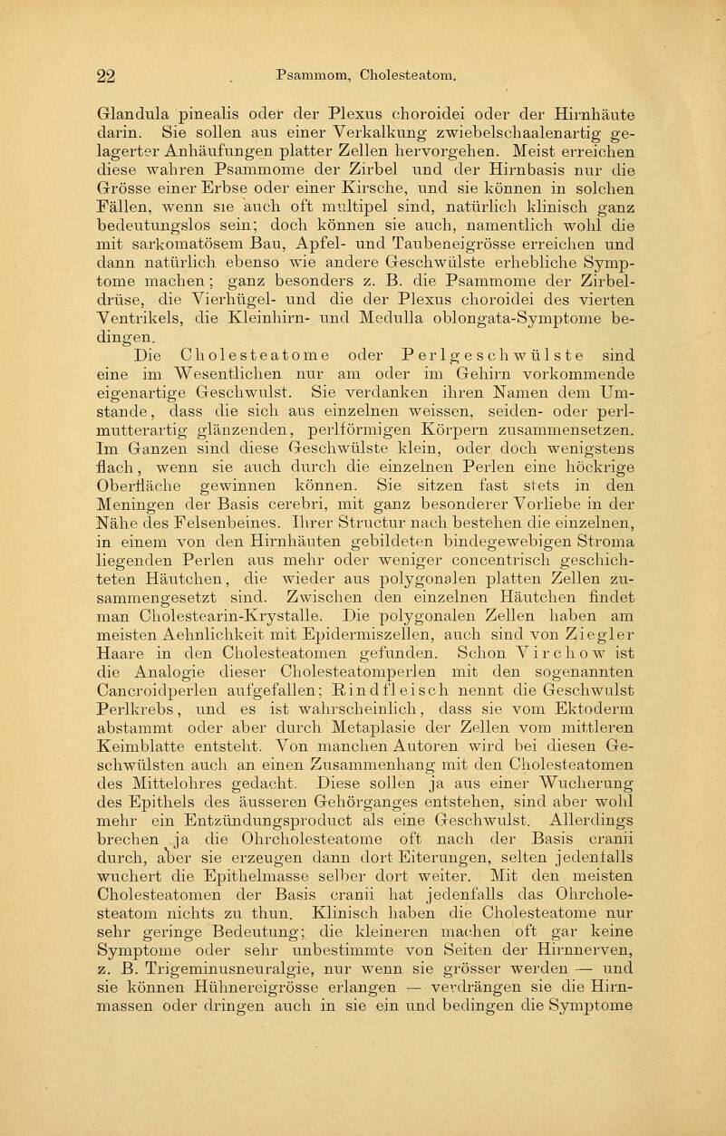 Glandula pinealis oder der Plexus choroidei oder der Hirnhäute darin. Sie sollen aus einer Verkalkung zwiebelscliaalenartig ge- lagerter Anhäufungen platter Zellen hervorgehen. Meist erreichen diese wahren Psammome der Zirbel und der Hirnbasis nur die Grösse einer Erbse oder einer Kirsche, und sie können in solchen Fällen, wenn sie auch oft multipel sind, natürlich klinisch ganz bedeutungslos sein; doch können sie auch, namentlich wohl die mit sarkomatösem Bau, Apfel- und Taubeaeigrösse erreichen und dann natürlich ebenso wie andere Geschwülste erhebliche Symp- tome machen; ganz besonders z. B. die Psammome der Zirbel- drüse, die Vierhügel- und die der Plexus choroidei des vierten Ventrikels, die Kleinhirn- und Medulla oblongata-Symptome be- dingen. Die Cholesteatome oder Perlgeschwülste sind eine im Wesentlichen nur am oder im Gehirn vorkommende eigenartige Geschwulst. Sie verdanken ihren Namen dem Um- stände, dass die sich aus einzelnen weissen, seiden- oder perl- mutterartig glänzenden, periförmigen Körpern zusammensetzen. Im Ganzen sind diese Geschwülste klein, oder doch wenigstens flach, wenn sie auch durch die einzelnen Perlen eine höckrige Oberliäche gewinnen können. Sie sitzen fast stets in den Meningen der Basis cerebri, mit ganz besonderer Vorliebe in der Nähe des Felsenbeines. Ihrer Structur nach bestehen die einzelnen, in einem von den Hirnhäuten gebildeten bindegewebigen Stroma liegenden Perlen aus mehr oder weniger concentrisch geschich- teten Häutchen, die wieder aus polygonalen platten Zellen zu- sammengesetzt sind. Zwischen den einzelnen Häutchen findet man Cholestearin-Krystalle. Die polygonalen Zellen haben am meisten Aehnlichkeit mit Epidermiszellen, auch sind von Ziegler Haare in den Cholesteatomen gefunden. Schon Virchow ist die Analogie dieser Cholesteatomperlen mit den sogenannten Cancroidperlen aufgefallen; Kind fleisch nennt die Geschwulst Perlkrebs, und es ist wahrscheinlich, dass sie vom Ektoderm abstammt oder aber durch Metaplasie der Zellen vom mittleren Keimblatte entsteht. Von manchen Autoren wird bei diesen Ge- schwülsten auch an einen Zusammenhang mit den Cholesteatomen des Mittelohres gedacht. Diese sollen ja aus einer Wucherung des Epithels des äusseren Gehörganges entstehen, sind aber wohl mehr ein Entzündungsproduct als eine Geschwulst. Allerdings brechen ja die Ohrcholesteatome oft nach der Basis cranii durch, aber sie erzeugen dann dort Eiterungen, selten jedenfalls wuchert die Epithelmasse selber dort weiter. Mit den meisten Cholesteatomen der Basis cranii hat jedenfalls das Ohrchole- steatom nichts zu thun. Klinisch haben die Cholesteatome nur sehr geringe Biedeutung; die kleineren machen oft gar keine Symptome oder sehr unbestimmte von Seiten der Hirnnerven, z. B. Trigeminusneuralgie, nur wenn sie grösser werden — und sie können Hühnereigrösse erlangen — verdrängen sie die Hirn- massen oder dringen auch in sie ein und bedingen die Symptome