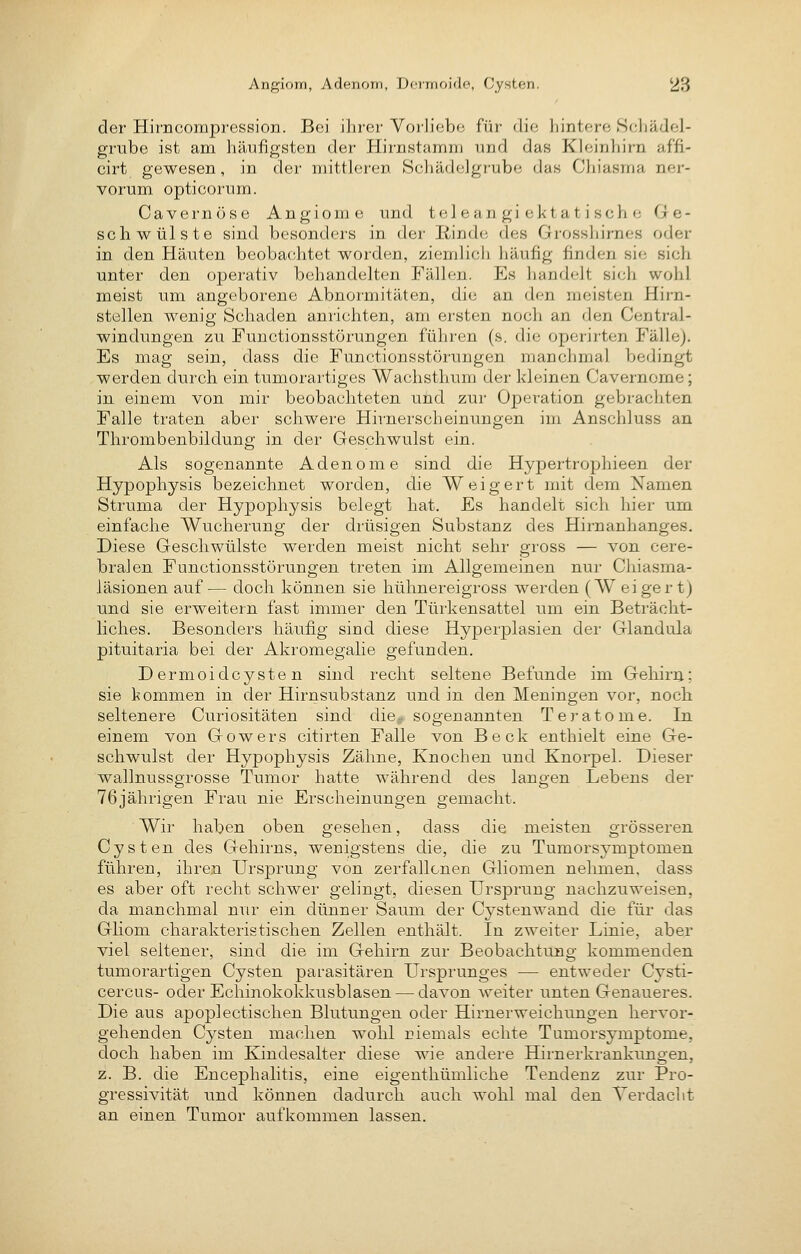 der Hirncompression. Bei ihrer Vorliebe füi die hintere Schädel- grube ist am häufigsten der Hirnstamni und das Kleinliirn affi- cirt gewesen, in der mittleren Schädelgrube das Cliiasma ner- vorum opticorum. Cavernöse Angiome und teleangiektatische Ge- schwülste sind besonders in der Rinde des Grosshirnes oder in den Häuten beobachtet worden, ziemlicli häufig finden sie sich unter den operativ behandelten Fällen. Es handelt sich wohl meist um angeborene Abnormitäten, die an den meisten Hirn- stellen wenig Schaden anrichten, am ersten noch an den Central- windungen zu Functionsstörungen führen (s. die operirten Fälle). Es mag sein, dass die Functionsstörungen manchmal bedingt werden durch ein tumorartiges Wachsthum der kleinen Cavernome; in einem von mir beobachteten und zur Operation gebrachten Falle traten aber schwere Hirnerscheinungen im Anschluss an Thrombenbildung in der Geschwulst ein. Als sogenannte Adenome sind die Hypertrophieen der Hypophysis bezeichnet worden, die Weigert mit dem Namen Struma der Hypophysis belegt hat. Es handelt sich hier um einfache Wucherung der drüsigen Substanz des Hirnanhanges. Diese Geschwülste werden meist nicht sehr gross — von cere- bralen Functionsstörungen treten im Allgemeinen nur Chiasma- läsionen auf— doch können sie hühnereigross werden (W eiger tj und sie erweitern fast immer den Türkensattel um ein Beträcht- liches. Besonders häufig sind diese Hyperplasien der Glandula pituitaria bei der Akromegalie gefunden. Dermoidcysten sind recht seltene Befunde im Gehira; sie kommen in der Hirnsubstanz und in den Meningen vor, noch seltenere Curiositäten sind die# sogenannten Teratome. In einem von Gowers citirten Falle von Beck enthielt eine Ge- schwulst der Hypophysis Zähne, Knochen und Knorpel. Dieser wallnussgrosse Tumor hatte während des langen Lebens der 76jährigen Frau nie Erscheinungen gemacht. Wir haben oben gesehen, dass die meisten grösseren Cysten des Gehirns, wenigstens die, die zu Tumorsymptomen führen, ihren Ursprung von zerfallenen Gliomen nehmen, dass es aber oft recht schwer gelingt, diesen Ursprung nachzuweisen, da manchmal nur ein dünner Saum der Cystenwand die für das Gliom charakteristischen Zellen enthält. In zweiter Linie, aber viel seltener, sind die im Gehirn zur Beobachtung kommenden tumorartigen Cysten parasitären Ui'sprunges — entweder Cysti- cercus- oder Echinokokkusblasen — davon weiter unten Genaueres. Die aus apoplectischen Blutungen oder Hirnerweichungen liervor- gehenden Cysten machen wohl niemals echte Tumorsymptome, doch haben im Kindesalter diese wie andere Hirnerkrankungen, z. B. die Encephalitis, eine eigenthümliche Tendenz zur Pro- gressivität und können dadurch auch wohl mal den Verdacht an einen Tumor aufkommen lassen.