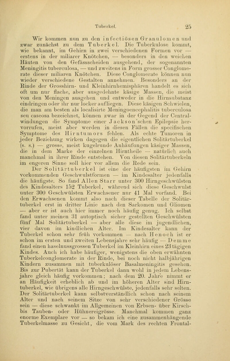 Wir kommen nun zu den infeeti ösen G r an uJ o ju e n und zwar zunächst zu dem Tuberkel. Die Tuberkulose kommt, wie bekannt, im Gehirn in zwei verschiedenen Formen vor — erstens in der miliarer Kiiötclien, — besonders in den weichen Häuten von den Gefässscheiden ausgehend, der sogenannten Meningitis tuberculosa, — und zweitens in Form grosser Conglome- rate dieser miliaren Knötchen. Diese Conglomerate können nun wieder, verschiedene Gestalten annehmen. Besonders an der Rinde der Grosshirn- nnd Kleinhirnhemisphären handelt es sich oft um nur flache, aber ausgedelinte käsige Massen, die meist von den Meningen ausgehen und entweder in die Hirnsubstanz eindringen oder ihr nur locker aufliegen. Diese käsigen Schwielen, die man am besten als localisirte Meningoencephalitis tuberculosa seu caseosa bezeichnet, können zwar in der Gegend der Central- windungen die Symptome einer Jackson'sehen Epilepsie her- vorrufen, meist aber werden in diesen Fällen die specifischen Symptome des Hirntumors fehlen. Als echte Tumoren in jeder Beziehung wirken dagegen die eigentlichen Solitärtuberkel (s. s.) — grosse, meist kugelrunde Anhäufungen käsiger Massen, die in dem Marke der einzelnen Hirntheile — natürlich auch manchmal in ihrer Rinde entstehen. Von diesen Solitärtuberkeln im engeren Sinne soll hier vor allem die Rede sein. Der Solitärtuberkel ist eine der häufigsten im Gehirn vorkommenden Geschwulstformen — im Kindesalter jedenfalls die häufigste. So fand Allen Starr unter 300 Hirngeschwülsten des Kindesalters 152 Tuberkel, während sich diese Geschwulst unter 300 Geschwülsten Erwachsener nur 41 Mal vorfand. Bei den Erwachsenen kommt also nach dieser Tabelle der Solitär- tuberkel erst in dritter Linie nach den Sarkomen und Gliomen — aber er ist auch hier immer noch häufig genug. Ich selbst fand unter meinen 31 autoptisch sicher gestellten Geschwülsten fünf Mal Solitärtuberkel — aber alle diese im jugendlichen, vier davon im kindlichen Alter. Im Kindesalter kann der Tuberkel schon sehr früh vorkommen — nach Henoch ist er schon im ersten und zweiten Lebensjahre sehr häufig — Demme fand einen haselnussgrossen Tuberkel im Kleinhirn eines 23 tägigen Kindes. Auch ich habe häufiger, wenigstens die oben erwähnten Tuberkelconglomerate in der Rinde, bei noch nicht halbjährigen Kindern zusammen mit tuberkulöser Basalmeningitis gesehen. Bis zur Pubertät kann der Tuberkel dann wohl in jedem Lebens- jahre gleich häufig vorkommen; nach dem 20. Jahre nimmt er an Häufigkeit erheblich ab und im höheren Alter sind Hirn- tuberkel, wie übrigens alle Hirngeschwülste, jedenfalls sehr selten. Der Solitärtuberkel kann selbstverständlich schon nach seinem Alter und nach seinem Sitze von sehr verschiedener Grösse sein — diese schwankt im Allgemeinen von Erbsen- über Kirsch- bis Tauben- oder Hühnereigrösse. Manchmal kommen ganz enorme Exemplare vor — so bekam ich eine zusammenhängende Tuberkelmasse zu Gesicht, die vom Mark des rechten Frontal-