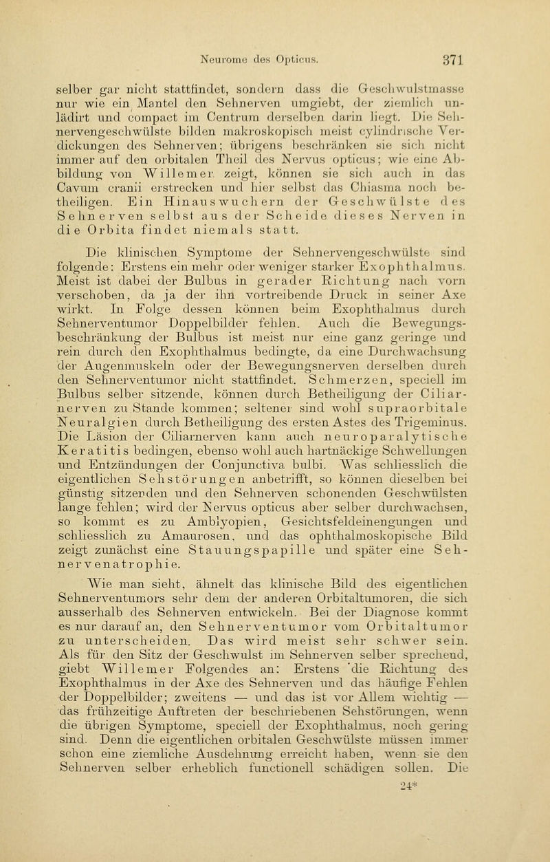 selber gar nicht stattfindet, sondorn dass die Goscliwulstmasse nur wie ein Mantel den Sehnerven umgiebt, der ziemlich un- lädirt und compact im Centrura derselben darin liegt. Die Seh- nervengeschwülste bilden makroskopisch meist cylindrische Ver- dickungen des Sehnerven; übrigens beschränken sie sich nicht immerauf den orbitalen Thcil dos Nervus opticus; wie eine Ab- bildung von Willem er zeigt, können sie sich auch in das Cavum cranii erstrecken und hier selbst das Chiasma noch be- theiligen. Ein Hinau s wu ch ern der Geschwülste des Sehnerven selbst aus der Scheide dieses Nerven in die Orbita findet niemals statt. Die klinischen Symptome der Sehnervengeschwülste sind folgende: Erstens ein mehr oder weniger starker Exophthalmus. Meist ist dabei der Bulbus in gerader E-ichtung nach vorn verschoben, da ja der ihn vortreibende Druck in seiner Axe wirkt. In Folge dessen können beim Exophthalmus durch Sehnerventumor Doppelbilder fehlen. Auch die Bewegungs- l)eschränkung der Bulbus ist meist nur eine ganz geringe und rein durch den Exophthalmus bedingte, da eine Durchwachsung der Augenmuskeln oder der Bewegungsnerven derselben durch den Sehnerventumor nicht stattfindet. Schmerzen, speciell im Bulbus selber sitzende, können durch Betheiligung der .Ciliar- nerven zu Stande kommen; seltener sind wohl supraorbitale Neuralgien durch Betheiligung des ersten Astes des Trigeminus. Die Läsion der Ciliarnerven kann auch neuroparalytische Keratitis bedingen, ebenso wohl auch hartnäckige Schwellungen und Entzündungen der Conjunctiva bulbi. Was schliesslich die eigentlichen Seh Störungen anbetrifft, so können dieselben bei günstig sitzenden und den Sehnerven schonenden Geschwülsten lange fehlen; wird der Nervus opticus aber selber durchwachsen, so kommt es zu Amblyopien, Gesichtsfeldeinengungen und schliesslich zu Amaurosen, und das ophthalmoskopische Bild zeigt zunächst eine Stauungspapille und später eine Seh- nervenatrophie. Wie man sieht, ähnelt das klinische Bild des eigentlichen Sehnerventumors sehr dem der anderen Orbitaltumoren, die sich ausserhalb des Sehnerven entwickeln. Bei der Diagnose kommt es nur darauf an, den Sehnerventumor vom Orbitaltumor zu unterscheiden. Das wird meist sehr schwer sein. Als für den Sitz der Geschwulst im Sehnerven selber sprechend, giebt Willemer Folgendes an: Erstens 'die Richtung des Exophthalmus in der Axe des Sehnerven und das häufige Fehlen der Doppelbilder; zweitens — und das ist vor Allem wichtig — das frühzeitige Auftreten der beschriebenen Sehstörunoen. wenn die übrigen Symptome, speciell der Exophthalmus, noch gering sind. Denn die eigentlichen orbitalen Geschwülste müssen immer schon eine ziemliche Ausdehnung erreicht haben, wenn- sie den Sehnerven selber erheblich functionell schädio-en sollen. Die