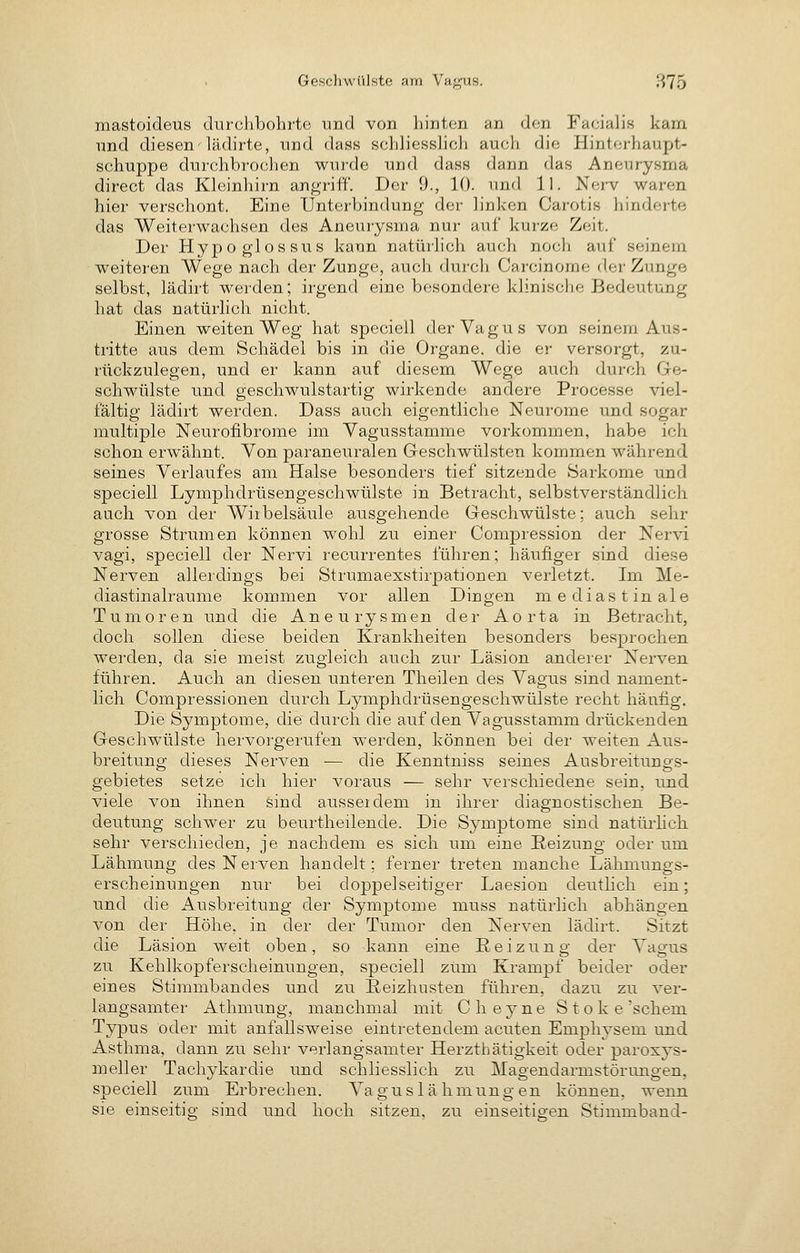 mastoideus durchbohrte und von liintcn an den Facialis kam lind diesen'lädirte, und dass schliesslich auch die Hinterhaupt- schuppe durchbrochen wurde und dass dann das Aneurysma direct das Kleinhirn angriff. Der 9., 10. und iL Ner-v waren hier verschont. Eine Unterbindung der linken Carotis hinderte das Weiterwachsen des Aneurysma nur auf kurze Zeit. Der Hypoglossus kann natürlich auch noch auf seinem weiteren Wege nach der Zunge, aucli durch Carcinome der Zunge selbst, lädirt werden; irgend eine besondere klinische Bedeutung hat das natürlich nicht. Einen weiten Weg hat speciell der Vagus von seinem Aus- tritte aus dem Schädel bis in die Organe, die er versorgt, zu- rückzulegen, und er kann auf diesem Wege auch durch Ge- schwülste und geschwulstartig wirkende andere Processe viel- fältig lädirt werden. Dass auch eigentliche Neurome und sogar multiple Neurofibrome im Vagusstamme vorkommen, habe ich schon erwähnt. Von paraneuralen Geschwülsten kommen während seines Verlaufes am Halse besonders tief sitzende Sarkome und speciell Lymphdrüsengeschwülste in Betracht, selbstverständlich auch von der Wirbelsäule ausgehende Geschwülste; auch sehr grosse Strumen können wohl zu einer Compression der Nervi Vagi, speciell der Nervi recurrentes führen; häufiger sind diese Nerven allerdings bei Strumaexstirpationen verletzt. Im Me- diastinalraume kommen vor allen Dingen mediastinale Tumoren und die Aneurysmen der Aorta in Betracht, doch sollen diese beiden Krankheiten besonders besprochen werden, da sie meist zugleich auch zur Läsion anderer Nerven führen. Auch an diesen unteren Theilen des Vagus sind nament- lich Compressionen durch Lymphdrüsengeschwülste recht häufig. Die Symptome, die durch die auf den Vagusstamm drückenden Geschwülste hervorgerufen werden, können bei der weiten Aus- breitung dieses Nerven ■— die Kenntniss seines Ausbreitungs- gebietes setze ich hier voraus — sehr verschiedene sein, und viele von ihnen sind aussei dem in ihrer diagnostischen Be- deutung schwer zu beurtheilende. Die Symptome sind natürlich sehr verschieden, je nachdem es sich um eine Reizung oder um Lähmung des Nerven handelt; ferner treten manche Lähmungs- erscheinungen nur bei doppelseitiger Laesion deutlich ein; und die Ausbreitung der Symptome muss natürlich abhängen von der Höhe, in der der Tumor den Nerven lädirt. Sitzt die Läsion weit oben, so kann eine Reizung der Vagus zu Kehlkopferscheinungen, speciell zUm Krampf beider oder eines Stirambandes und zu Reizhusten führen, dazu zu ver- langsamter Athmung, manchmal mit Cheyne Stoke'schem Typus oder mit anfallsweise eintretendem acuten Emphysem und Asthma, dann zu sehr verlangsamter Herzthätigkeit oder paroxys- meller Tachykardie und schliesslich zu Magendarmstörungen, speciell zum Erbrechen. Vagus 1 älimung en können, wenn sie einseitig sind und hoch sitzen, zu einseitigen Stimmband-