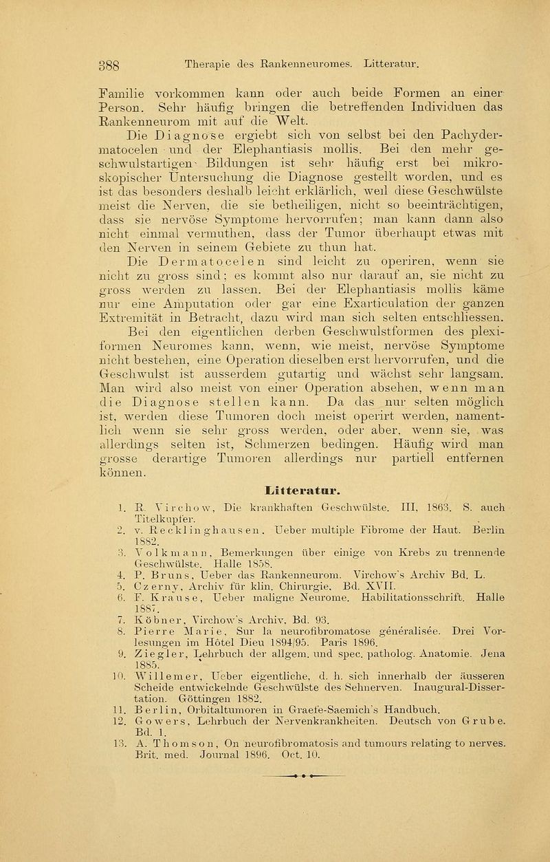 Therapie des Rankennenromes. Litteratur. Familie vorkommen kann oder auch beide Formen an einer Person. Sehr hänfig bringen die betreffenden Individuen das ßankenneurom mit auf die Welt. Die Diagnose ergiebt sich von selbst bei den Pachyder- matocelen ■ und der Elephantiasis moUis. Bei den mehr ge- schwulstartigen ^ Bildungen ist sehr häufig erst bei mikro- skopischer Untersuchung die Diagnose gestellt worden, und es ist das besonders deshalb leicht erklärlich, weil diese Geschwülste meist die Nerven, die sie betheiligen, nicht so beeinträchtigen, dass sie nervöse Symptome hervori'ufen; man kann dann also nicht einmal vermuthen, dass der Tumor überhaupt etwas mit den Nerven in seinem Gebiete zu thun hat. Die Dermatocelen sind leicht zu operiren, wenn sie nicht zu gross sind; es kommt also nur darauf an, sie nicht zu gross werden zu lassen. Bei der Elephantiasis mollis käme nur eine Amputation oder gar eine Exarticulation der ganzen Extremität in Betracht, dazu wird man sich selten entschliessen. Bei den eigentlichen derben Geschwulstformen des plexi- formen Neuromes kann, wenn, wie meist, nervöse Symptome nicht bestehen, eine Operation dieselben erst hervorrufen, und die Geschwulst ist ausserdem gutartig und wächst sehr langsam. Man wird also meist von einer Operation absehen, wenn man die Diagnose stellen kann. Da das nur selten möglich ist, werden diese Tumoren doch meist operirt werden, nament- lich wenn sie sehr gross werden, oder aber, wenn sie, was allerdings selten ist, Schmerzen bedingen. Häufig wird man grosse derartige Tumoren allerdings nur partiell entfernen können. liitteratni*. 1. E,. Virchow, Die krankhaften Geschwülste. III, 1863. S. auch Titelkupfer. 2. V. E,e ckl in 2,'haus en . Ueber multiple Fibrome der Haut. Berlin 1882. 3. Volkmaun, Bemerkungen über einige von Krebs zu trennende Geschwülste. Halle 1858. 4. P. Bruns, Ueber das Eankenneurom. Virchow's Archiv Bd. L. 5. Czerny, Archiv für klin. Chirurgie, Bd. XVII. 6. F. Krause, Ueber maligne Neurome. Habilitationsschrift. Halle 1887. 7. Köbner, Virchow's Archiv, Bd. 93. 8. Pierre Marie, Sur la neurofibromatose generalisee. Drei Vor- lesungen im Hotel Dieu 1894/95. Paris 1896. 9. Ziegler, Lehrbuch der allgem. und spec. patholog. Anartomie. Jena 1885. 10. Willem er, Ueber eigentliche, d. h. sich innerhalb der äusseren Scheide entwickelnde Geschwülste des Sehnerven. Inaugural-Disser- tation. Göttingen 1882. 11. Berlin, Orbitaltumoren in Graefe-Saemichs Handbuch. 12. Gowers, Lehrbuch der Nervenkrankheiten. Deutsch von Grube. Bd. 1. 13. A. T h o m s o n, On neurofibromatosis and tumours relating to nerves. Brit. med. Joimial 1896. Oct. 10.