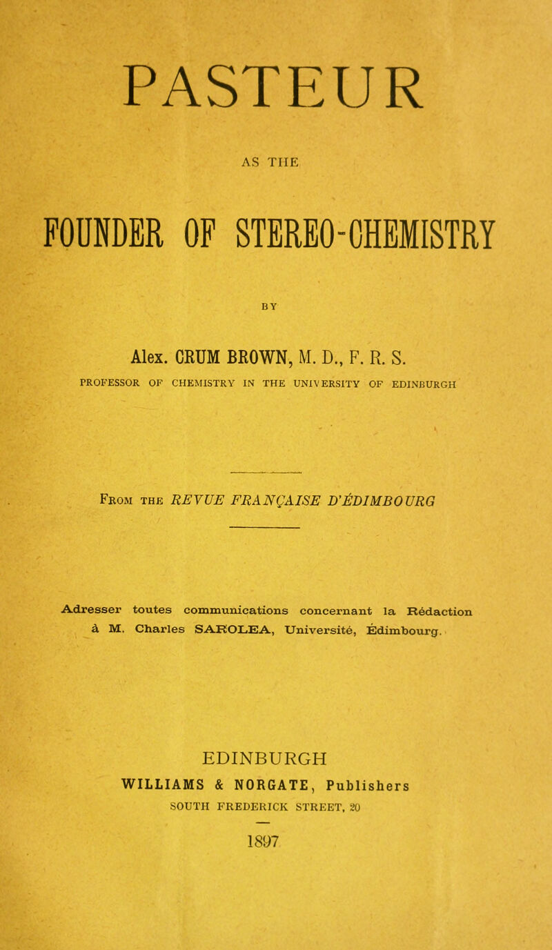 AS THE FOUNDER OF STEREO-CHEMISTRY Alex. CRUM BROWN, M. D.f F. R. S. PROFESSOR OF CHKMISTRY IN THE UNIVERSITY OF EDINBURGH From the REVUE FRANCHISE D'EDIMBOURG Adresser toutes communications concernant la Redaction a M. Charles SAROLEA, Universite, Edimbourg. EDINBURGH WILLIAMS & NORGATE, Publishers SOUTH FREDERICK STREET, SO 1897