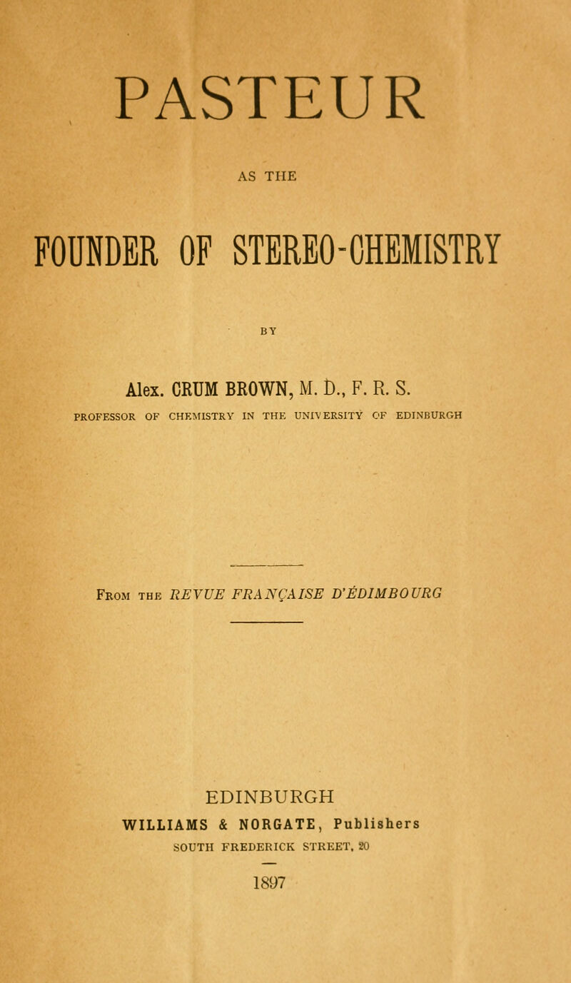 AS THE FOUNDER OF STEREO-CHEMISTRY BY Alex. CRUM BROWN, M. D., F. R. S. PROFESSOR OF CHEMISTRY IN THE UNIVERSITY OF EDINBURGH From the REVUE FRAN^AISE D'EDIMBOURG EDINBURGH WILLIAMS & NORGATE, Publishers SOUTH FREDERICK STREET, 20 1897