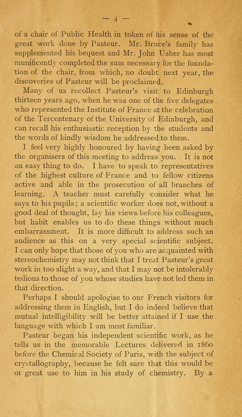 of a chair of Public Health in token of his sense of the great work done by Pasteur. Mr. Bruce's family has supplemented his bequest and Mr. John Usher has most munificently completed the sum necessary for the founda- tion of the chair, from which, no doubt next year, the discoveries of Pasteur will be proclaimed. Many of us recollect Pasteur's visit to Edinburgh thirteen years ago, when he was one of the five delegates who represented the Institute of France at the celebration of the Tercentenary of the University of Edinburgh, and can recall his enthusiastic reception by the students and the words of kindly wisdom he addressed to them. I feel very highly honoured by having been asked by the organisers of this meeting to address you. It is not an easy thing to do. I have to speak to representatives of the highest culture of France and to fellow citizens active and able in the prosecution of all branches of learning. A teacher must carefully consider what he says to his pupils; a scientific worker does not, without a good deal of thought, la}?- his views before his colleagues, but habit enables us to do these things without much embarrassment. It is more difficult to address such an audience as this on a very special scientific subject. I can only hope that those of you who are acquainted with stereochemistry may not think that I treat Pasteur's great work in too slight a way, and that I may not be intolerably tedious to those of you whose studies have not led them in that direction. Perhaps I should apologise to our French visitors for addressing them in English, but I do indeed believe that mutual intelligibility will be better attained if I use the language with which I am most familiar. Pasteur began his independent scientific work, as he tells us in the memorable Lectures delivered in i860 before the Chemical Society of Paris, with the subject of crystallography, because he felt sure that this would be ot great use to him in his study of chemistry. By a