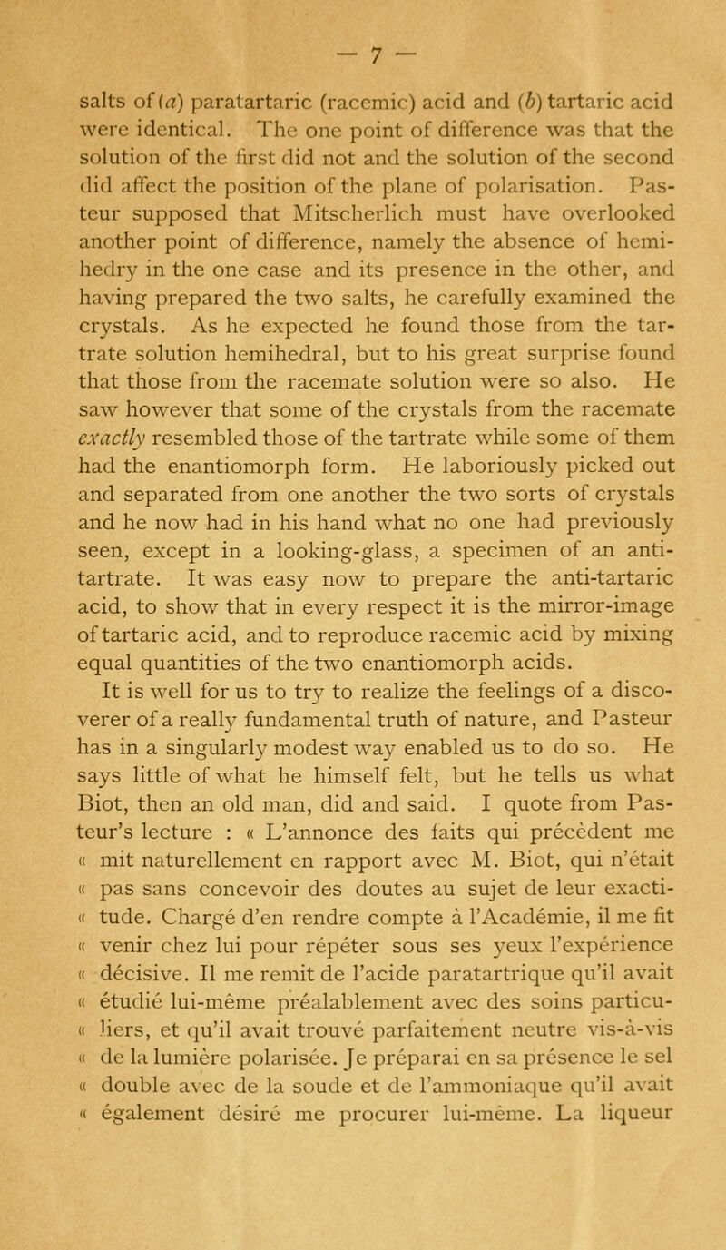 salts of (a) paratartaric (racemic) acid and (b) tartaric acid were identical. The one point of difference was that the solution of the first did not and the solution of the second did affect the position of the plane of polarisation. Pas- teur supposed that Mitscherlich must have overlooked another point of difference, namely the absence of hemi- hedry in the one case and its presence in the other, and having prepared the two salts, he carefully examined the crystals. As he expected he found those from the tar- trate solution hemihedral, but to his great surprise found that those from the racemate solution were so also. He saw however that some of the crystals from the racemate exactly resembled those of the tartrate while some of them had the enantiomorph form. He laboriously picked out and separated from one another the two sorts of crystals and he now had in his hand what no one had previously seen, except in a looking-glass, a specimen of an anti- tartrate. It was easy now to prepare the anti-tartaric acid, to show that in every respect it is the mirror-image of tartaric acid, and to reproduce racemic acid by mixing equal quantities of the two enantiomorph acids. It is well for us to try to realize the feelings of a disco- verer of a really fundamental truth of nature, and Pasteur has in a singularly modest way enabled us to do so. He says little of what he himself felt, but he tells us what Biot, then an old man, did and said. I quote from Pas- teur's lecture : « L'annonce des faits qui precedent me « mit naturellement en rapport avec M. Biot, qui n'etait « pas sans concevoir des doutes au sujet de leur exacti- « tude. Charge d'en rendre compte a l'Academie, il me fit « venir chez lui pour repeter sous ses yeux l'experience « decisive. II me remit de l'acide paratartrique qu'il avait « etudie lui-meme prealablement avec des soins particu- « Hers, et qu'il avait trouve parfaitement neutre vis-a-vis « de la lumiere polarisee. Je preparai en sa presence le sel « double avec de la soude et de l'ammoniaque qu'il avait « egalement desire me procurer lui-meme. La liqueur