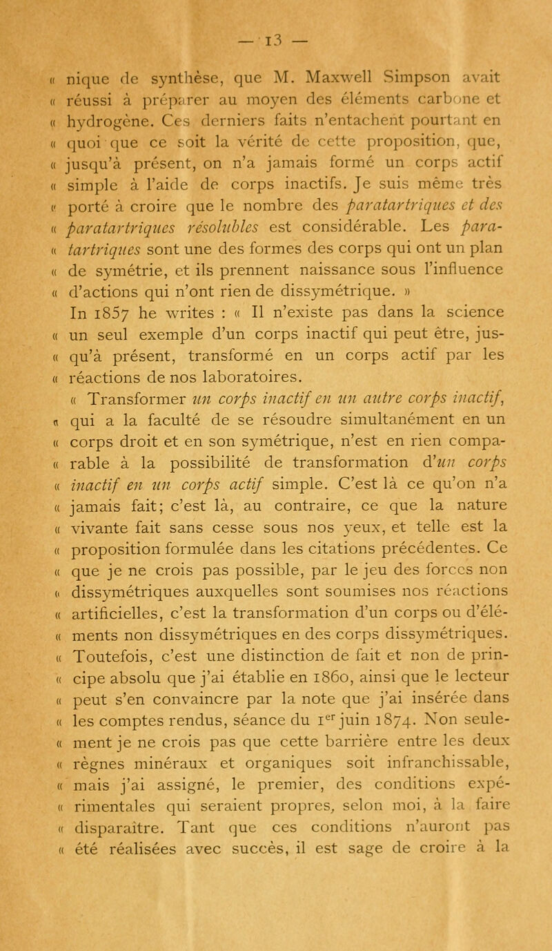 « nique dc synthese, que M. Maxwell Simpson avait a reussi a preparer au moyen des elements carbone et « hydrogene. Ces derniers faits n'entachent pourtant en « quoi que ce soit la vcrite dc cette proposition, que, « jusqu'a present, on n'a jamais forme un corps actif « simple a l'aide de corps inactifs. Je suis meme tres c porte a croire que le nombre des paratartriques et des « paratartriques resolubles est considerable. Les para- « tartriques sont une des formes des corps qui ont un plan « de symetrie, et ils prennent naissance sous l'influence « d'actions qui n'ont rien de dissymetrique. » In 1857 he writes : « II n'existe pas dans la science « un seul exemple d'un corps inactif qui peut etre, jus- « qu'a present, transforme en un corps actif par les « reactions de nos laboratoires. « Transformer un corps inactif en un autre corps inactif, n qui a la faculte de se resoudre simultanement en un « corps droit et en son symetrique, n'est en rien compa- « rable a la possibilite de transformation d'un corps « inactif en tin corps actif simple. C'est la ce qu'on n'a « jamais fait; c'est la, au contraire, ce que la nature « vivante fait sans cesse sous nos yeux, et telle est la (( proposition formulee dans les citations precedentes. Ce « que je ne crois pas possible, par le jeu des forces non o dissymetriques auxquelles sont soumises nos reactions « artificielles, c'est la transformation d'un corps ou d'ele- « ments non dissymetriques en des corps dissymetriques. a Toutefois, c'est une distinction de fait et non de prin- » cipe absolu que j'ai etablie en i860, ainsi que le lecteur « peut s'en convaincre par la note que j'ai inseree dans « les comptes rendus, seance du ier juin 1874. Non seule- « ment je ne crois pas que cette barriere entre les deux « regnes mineraux et organiques soit infranchissable, « mais j'ai assigne, le premier, des conditions expe- (( rimentales qui seraient propres, selon moi, a la faire « disparaitre. Tant que ces conditions n'auront pas « ete realisees avec succes, il est sage de eroire a la