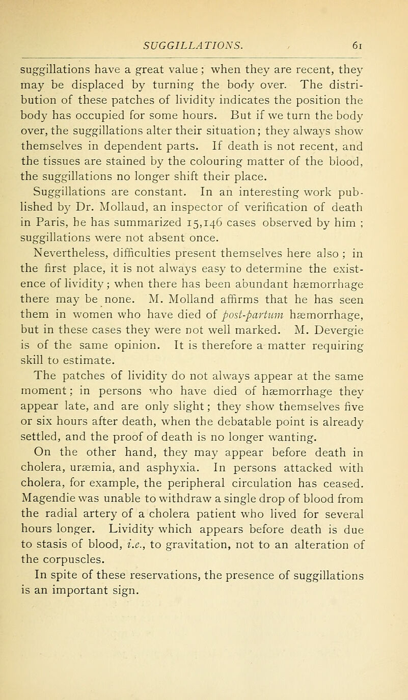 suggillations have a great value; w^hen they are recent, they may be displaced by turning the body over. The distri- bution of these patches of lividity indicates the position the body has occupied for some hours. But if we turn the body over, the suggillations alter their situation; they always show themselves in dependent parts. If death is not recent, and the tissues are stained by the colouring matter of the blood, the suggillations no longer shift their place. Suggillations are constant. In an interesting work pub- lished by Dr. Mollaud, an inspector of verification of death in Paris, he has summarized 15,146 cases observed by him ; suggillations were not absent once. Nevertheless, difficulties present themselves here also ; in the first place, it is not always easy to determine the exist- ence of lividity; when there has been abundant haemorrhage there may be none. M. Molland affirms that he has seen them in women who have died of post-partum haemorrhage, but in these cases they were not well marked. M. Devergie is of the same opinion. It is therefore a matter requiring skill to estimate. The patches of lividity do not always appear at the same moment; in persons who have died of haemorrhage they appear late, and are only slight; they show themselves five or six hours after death, when the debatable point is already settled, and the proof of death is no longer wanting. On the other hand, they may appear before death in cholera, ursemia, and asphyxia. In persons attacked with cholera, for example, the peripheral circulation has ceased. Magendie was unable to withdraw a single drop of blood from the radial artery of a cholera patient who lived for several hours longer. Lividity which appears before death is due to stasis of blood, i.e., to gravitation, not to an alteration of the corpuscles. In spite of these reservations, the presence of suggillations is an important sign.