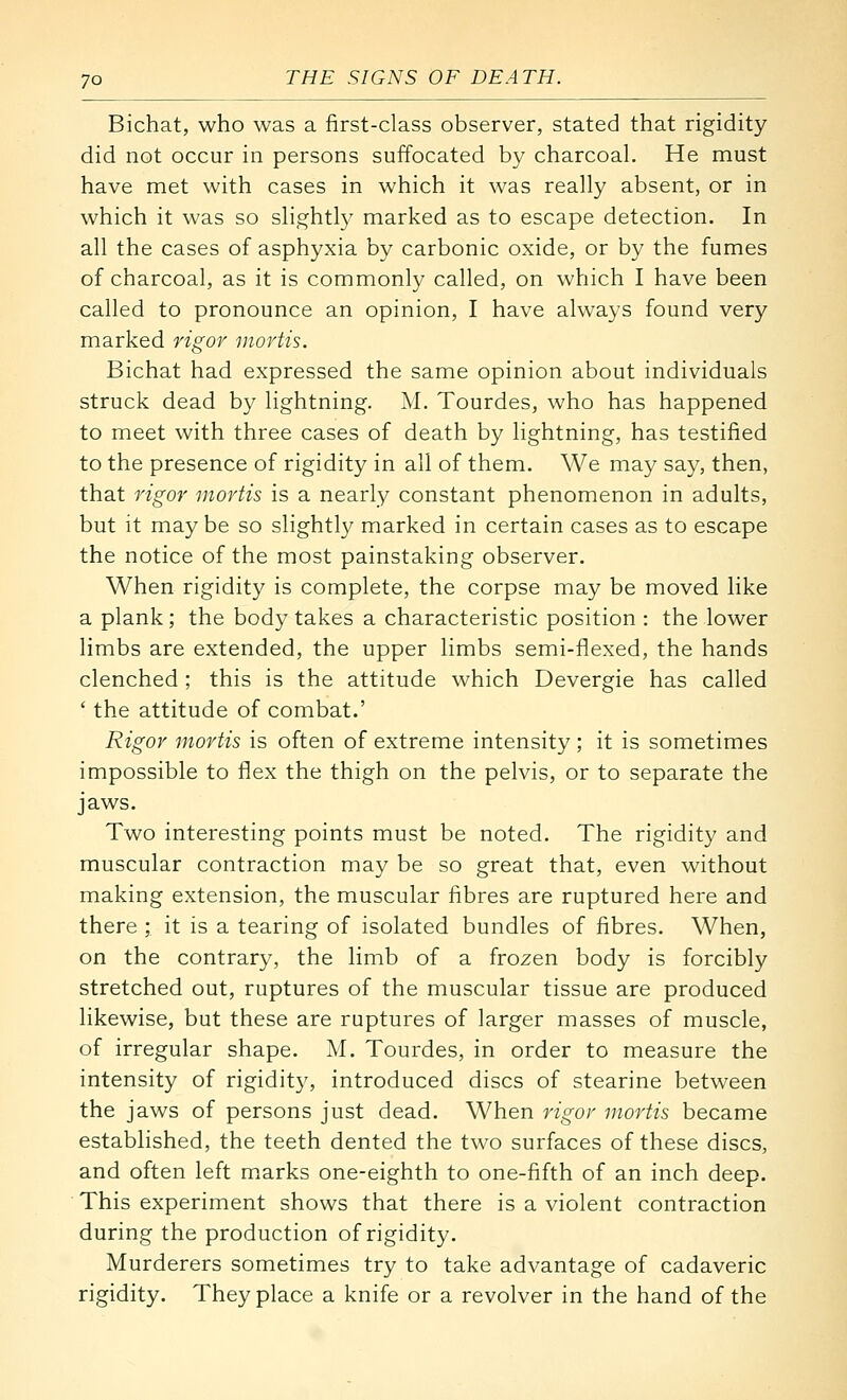 Bichat, who was a first-class observer, stated that rigidity- did not occur in persons suffocated by charcoal. He must have met with cases in which it was really absent, or in which it was so slightly marked as to escape detection. In all the cases of asphyxia by carbonic oxide, or by the fumes of charcoal, as it is commonly called, on which I have been called to pronounce an opinion, I have always found very marked rigor mortis. Bichat had expressed the same opinion about individuals struck dead by lightning. M. Tourdes, who has happened to meet with three cases of death by lightning, has testified to the presence of rigidity in all of them. We may say, then, that rigor mortis is a nearly constant phenomenon in adults, but it maybe so slightly marked in certain cases as to escape the notice of the most painstaking observer. When rigidity is complete, the corpse may be moved like a plank; the body takes a characteristic position : the lower limbs are extended, the upper limbs semi-flexed, the hands clenched ; this is the attitude which Devergie has called ' the attitude of combat.' Rigor mortis is often of extreme intensity ; it is sometimes impossible to flex the thigh on the pelvis, or to separate the jaws. Two interesting points must be noted. The rigidity and muscular contraction may be so great that, even without making extension, the muscular fibres are ruptured here and there ; it is a tearing of isolated bundles of fibres. When, on the contrary, the limb of a frozen body is forcibly stretched out, ruptures of the muscular tissue are produced likewise, but these are ruptures of larger masses of muscle, of irregular shape. M. Tourdes, in order to measure the intensity of rigidity, introduced discs of stearine between the jaws of persons just dead. When rigor mortis became established, the teeth dented the two surfaces of these discs, and often left marks one-eighth to one-fifth of an inch deep. This experiment shows that there is a violent contraction during the production of rigidity. Murderers sometimes try to take advantage of cadaveric rigidity. They place a knife or a revolver in the hand of the