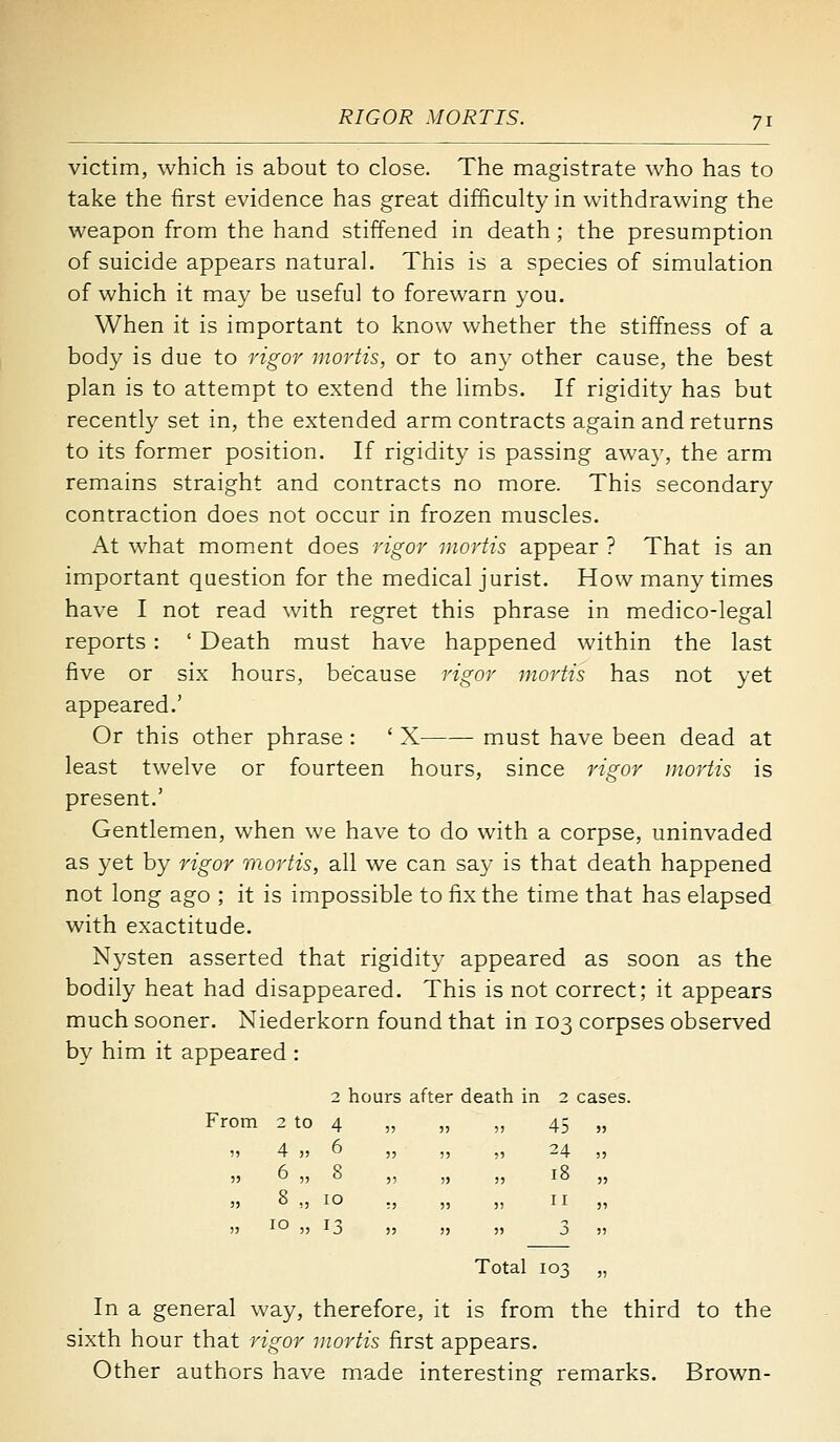 victim, which is about to close. The magistrate who has to take the first evidence has great difficulty in withdrawing the weapon from the hand stiffened in death; the presumption of suicide appears natural. This is a species of simulation of which it may be useful to forewarn you. When it is important to know whether the stiffness of a body is due to rigor mortis, or to any other cause, the best plan is to attempt to extend the limbs. If rigidity has but recently set in, the extended arm contracts again and returns to its former position. If rigidity is passing awa}', the arm remains straight and contracts no more. This secondary contraction does not occur in frozen muscles. At what moment does rigor mortis appear ? That is an important question for the medical jurist. How many times have I not read with regret this phrase in medico-legal reports : ' Death must have happened within the last five or six hours, because rigor mortis has not yet appeared.' Or this other phrase : ' X must have been dead at least twelve or fourteen hours, since rigor mortis is present.' Gentlemen, when we have to do with a corpse, uninvaded as yet by rigor mortis, all we can say is that death happened not long ago ; it is impossible to fix the time that has elapsed with exactitude. Nysten asserted that rigidity appeared as soon as the bodily heat had disappeared. This is not correct; it appears much sooner. Niederkorn found that in 103 corpses observed by him it appeared : 2 hours after death in 2 cases. om 2 to 4 55 5 45 )) 4 „ 6 55 ) 24 )5 6 „ 8 55 5 18 )» « „ 10 5) 5 II !J 10 „ 13 55 5 3 Total 103 „ In a general way, therefore, it is from the third to the sixth hour that rigor mortis first appears. Other authors have made interesting remarks. Brown-