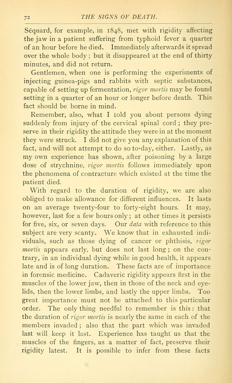 Sequard, for example, in 1848, met with rigidity affecting the jaw in a patient suffering from typhoid fever a quarter of an hour before he died. Immediately afterwards it spread over the whole body ; but it disappeared at the end of thirty minutes, and did not return. Gentlemen, when one is performing the experiments of injecting guinea-pigs and rabbits with septic substances, capable of setting up fermentation, rigoi' mortis may be found setting in a quarter of an hour or longer before death. This fact should be borne in mind. Remember, also, what I told you about persons dying suddenly from injury of the cervical spinal cord ; they pre- serve in their rigidity the attitude they were in at the moment they were struck. I did not give you any explanation of this fact, and will not attempt to do so to-day, either. Lastly, as m}^ own experience has shown, after poisoning by a large dose of strychnine, rigor mortis follows immediately upon the phenomena of contracture which existed at the time the patient died. With regard to the duration of rigidity, we are also obliged to make allowance for different influences. It lasts on an average twenty-four to forty-eight hours. It may, however, last for a few hours only; at other times it persists for five, six, or seven days. Our data with reference to this subject are very scanty. We know that in exhausted indi- viduals, such as those dying of cancer or phthisis, rigor mortis appears early, but does not last long ; on the con- trary, in an individual dying while in good health, it appears late and is of long duration. These facts are of importance in forensic medicine. Cadaveric rigidity appears first in the muscles of the lower jaw, then in those of the neck and eye- lids, then the lower limbs, and lastly the upper limbs. Too great importance must not be attached to this particular order. The only thing needful to remember is this: that the duration of rigor mortis is nearly the same in each of the members invaded ; also that the part which was invaded last will keep it last. Experience has taught us that the muscles of the fingers, as a matter of fact, preserve their rigidity latest. It is possible to infer from these facts