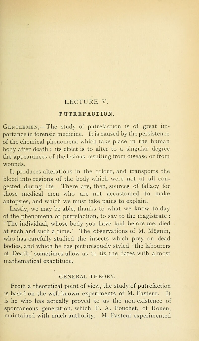 LECTURE V. PUTREFACTION. Gentlemen,—The study of putrefaction is of great im- portance in forensic medicine. It is caused by the persistence of the chemical phenomena which take place in the human body after death ; its effect is to alter to a singular degree the appearances of the lesions resulting from disease or from wounds. It produces alterations in the colour, and transports the blood into regions of the body which were not at all con- gested during life. There are, then, sources of fallacy for those medical men who are not accustomed to make autopsies, and which we must take pains to explain. Lastly, we may be able, thanks to what we know to-day of the phenomena of putrefaction, to say to the magistrate : ' The individual, whose body you have laid before me, died at such and such a time.' The observations of M. Megnin, who has carefully studied the insects which prey on dead bodies, and which he has picturesquely styled ' the labourers of Death,' sometimes allow us to fix the dates with almost mathematical exactitude. GENERAL THEORY. From a theoretical point of view, the study of putrefaction is based on the well-known experiments of M. Pasteur. It is he who has actually proved to us the non-existence of spontaneous generation, which F. A. Pouchet, of Rouen, maintained with much authority. M. Pasteur experimented