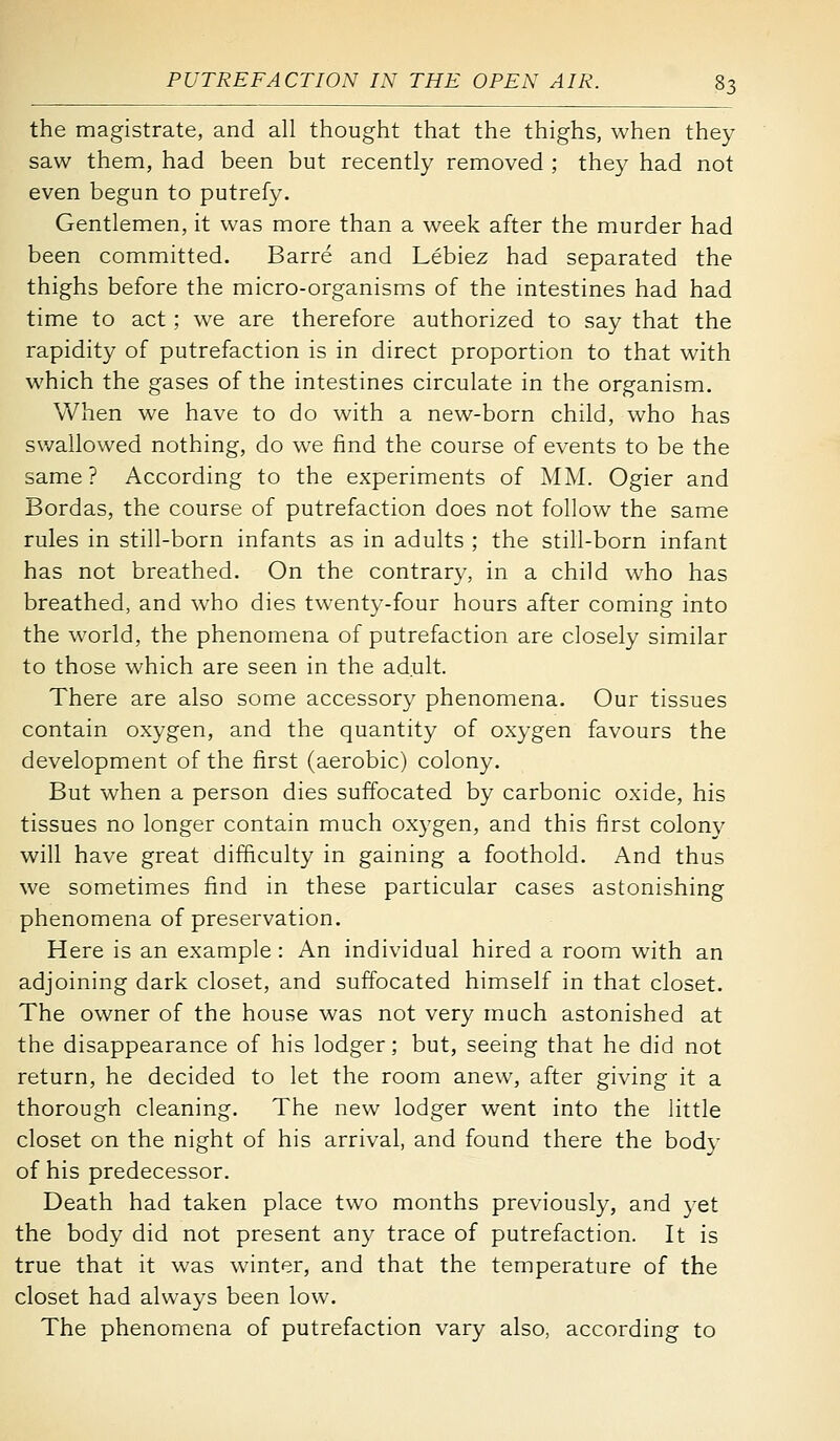 the magistrate, and all thought that the thighs, when they saw them, had been but recently removed ; they had not even begun to putrefy. Gentlemen, it was more than a week after the murder had been committed. Barre and Lebiez had separated the thighs before the micro-organisms of the intestines had had time to act ; we are therefore authorized to say that the rapidity of putrefaction is in direct proportion to that with which the gases of the intestines circulate in the organism. When we have to do with a new-born child, who has swallowed nothing, do we find the course of events to be the same? According to the experiments of MM. Ogier and Bordas, the course of putrefaction does not follow the same rules in still-born infants as in adults ; the still-born infant has not breathed. On the contrary, in a child who has breathed, and who dies twenty-four hours after coming into the world, the phenomena of putrefaction are closely similar to those which are seen in the adult. There are also some accessory phenomena. Our tissues contain oxygen, and the quantity of oxygen favours the development of the first (aerobic) colony. But when a person dies suffocated by carbonic oxide, his tissues no longer contain much oxygen, and this first colony will have great difficulty in gaining a foothold. And thus we sometimes find in these particular cases astonishing phenomena of preservation. Here is an example : An individual hired a room with an adjoining dark closet, and suffocated himself in that closet. The owner of the house was not very much astonished at the disappearance of his lodger; but, seeing that he did not return, he decided to let the room anew, after giving it a thorough cleaning. The new lodger went into the little closet on the night of his arrival, and found there the body of his predecessor. Death had taken place two months previously, and yet the body did not present any trace of putrefaction. It is true that it was winter, and that the temperature of the closet had always been low. The phenomena of putrefaction vary also, according to