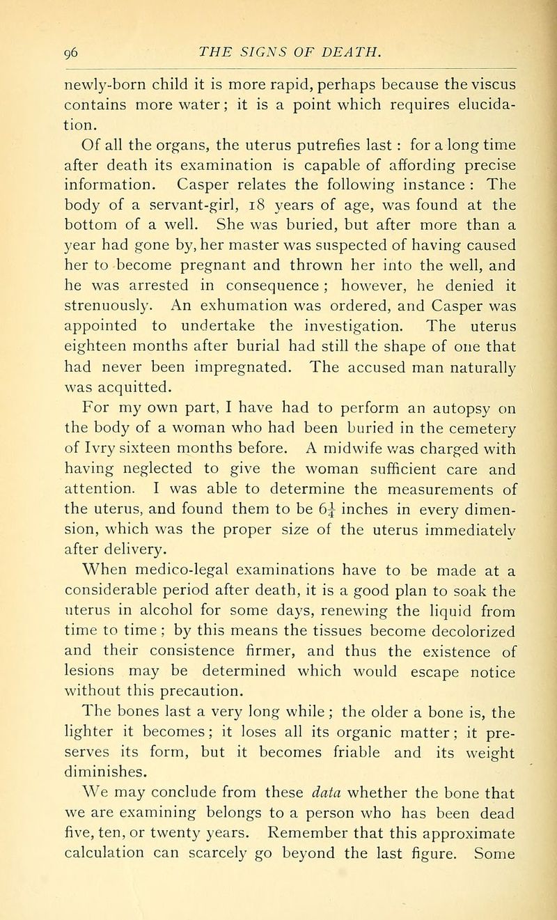 newly-born child it is more rapid, perhaps because the viscus contains more water; it is a point which requires elucida- tion. Of all the organs, the uterus putrefies last : for a long time after death its examination is capable of affording precise information. Casper relates the following instance : The body of a servant-girl, i8 years of age, was found at the bottom of a well. She was buried, but after more than a year had gone by, her master was suspected of having caused her to become pregnant and thrown her into the well, and he was arrested in consequence; however, he denied it strenuously. An exhumation was ordered, and Casper was appointed to undertake the investigation. The uterus eighteen months after burial had still the shape of one that had never been impregnated. The accused man naturally was acquitted. For my own part, I have had to perform an autopsy on the body of a woman who had been buried in the cemetery of Ivry sixteen months before. A midwife v/as charged with having neglected to give the woman sufficient care and attention. I was able to determine the measurements of the uterus, and found them to be 6:^ inches in every dimen- sion, which was the proper size of the uterus immediatelv after delivery. When medico-legal examinations have to be made at a considerable period after death, it is a good plan to soak the uterus in alcohol for some days, renewing the liquid from time to time; by this means the tissues become decolorized and their consistence firmer, and thus the existence of lesions may be determined which would escape notice without this precaution. The bones last a very long while; the older a bone is, the lighter it becomes; it loses all its organic matter; it pre- serves its form, but it becomes friable and its weight diminishes. We may conclude from these data whether the bone that we are examining belongs to a person who has been dead five, ten, or twenty years. Remember that this approximate calculation can scarcely go beyond the last figure. Some
