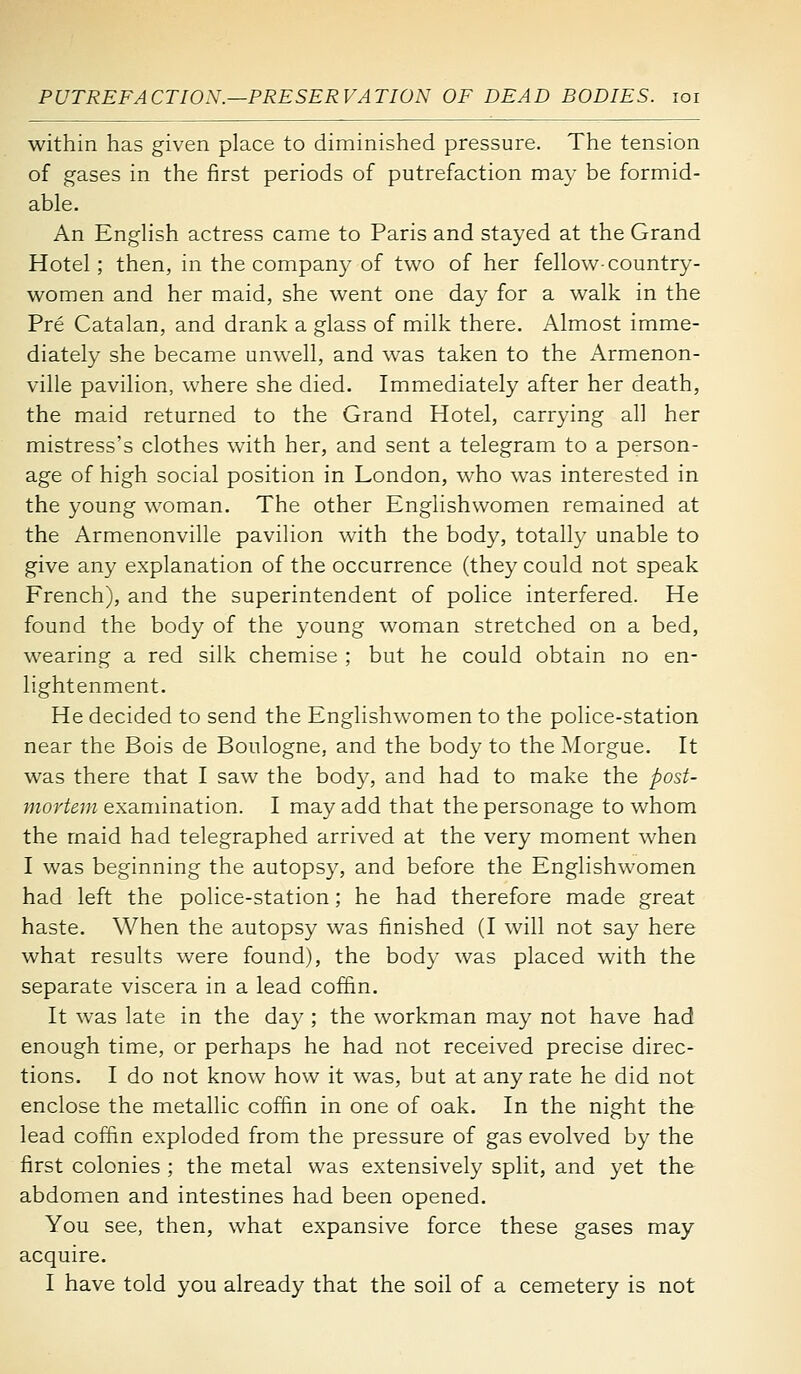 within has given place to diminished pressure. The tension of gases in the first periods of putrefaction may be formid- able. An English actress came to Paris and stayed at the Grand Hotel; then, in the company of two of her fellow-country- women and her maid, she went one day for a walk in the Pre Catalan, and drank a glass of milk there. Almost imme- diately she became unwell, and was taken to the x\rmenon- ville pavilion, where she died. Immediately after her death, the maid returned to the Grand Hotel, carrying all her mistress's clothes with her, and sent a telegram to a person- age of high social position in London, who was interested in the young woman. The other Englishwomen remained at the Armenonville pavilion with the body, totally unable to give any explanation of the occurrence (they could not speak French), and the superintendent of police interfered. He found the body of the young woman stretched on a bed, wearing a red silk chemise ; but he could obtain no en- lightenment. He decided to send the Englishwomen to the police-station near the Bois de Boulogne, and the body to the ^lorgue. It was there that I saw the body, and had to make the post- mortem examination. I may add that the personage to whom the maid had telegraphed arrived at the very moment when I was beginning the autopsy, and before the Englishwomen had left the police-station; he had therefore made great haste. When the autopsy was finished (I will not say here what results were found), the body was placed with the separate viscera in a lead coffin. It was late in the day ; the workman may not have had enough time, or perhaps he had not received precise direc- tions. I do not know how it was, but at any rate he did not enclose the metallic coffin in one of oak. In the night the lead coffin exploded from the pressure of gas evolved by the first colonies ; the metal was extensively split, and yet the abdomen and intestines had been opened. You see, then, what expansive force these gases may acquire. I have told you already that the soil of a cemetery is not