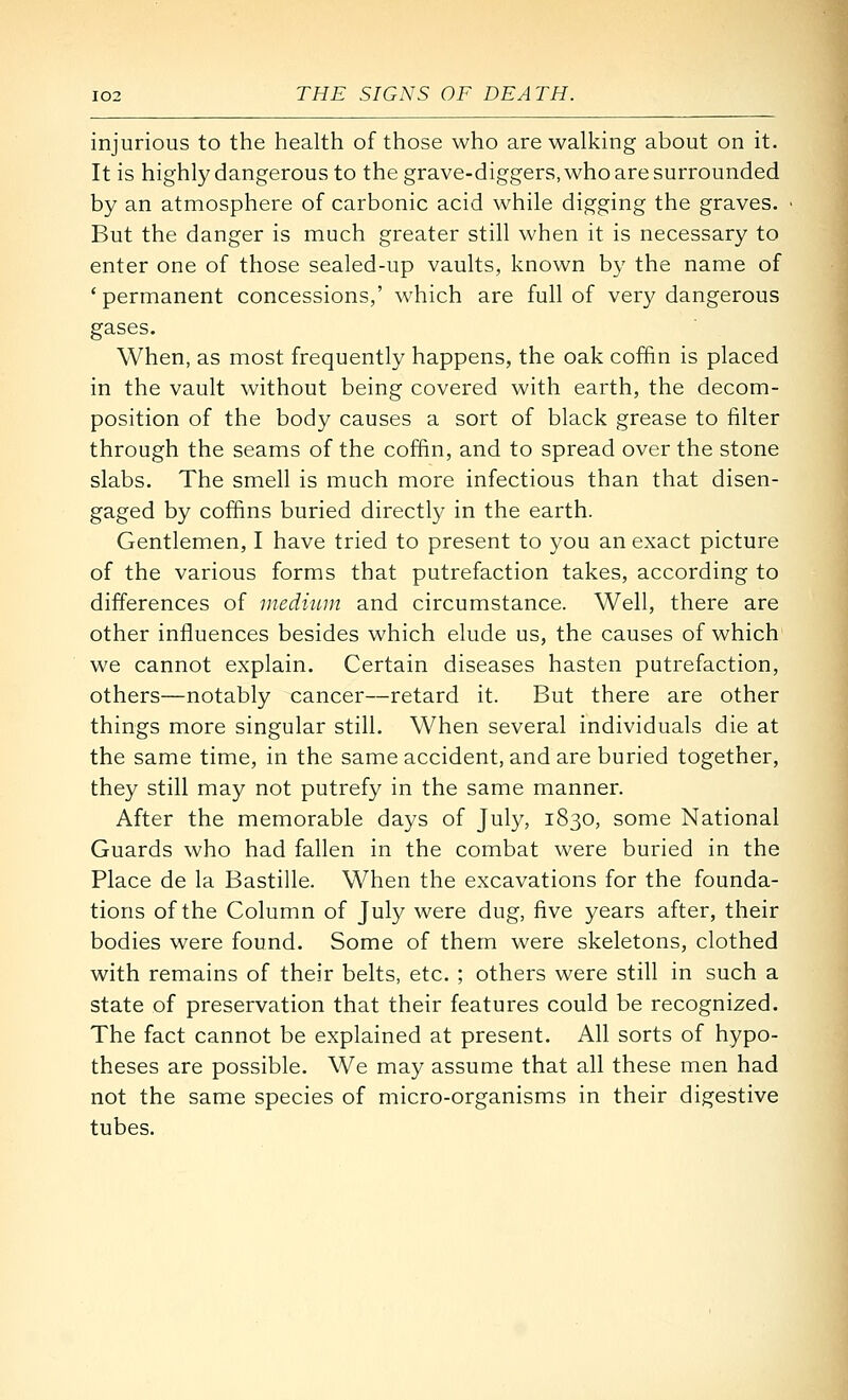injurious to the health of those who are walking about on it. It is highly dangerous to the grave-diggers, who are surrounded by an atmosphere of carbonic acid while digging the graves. But the danger is much greater still when it is necessary to enter one of those sealed-up vaults, known by the name of 'permanent concessions,' which are full of very dangerous gases. When, as most frequently happens, the oak coffin is placed in the vault without being covered with earth, the decom- position of the body causes a sort of black grease to filter through the seams of the coffin, and to spread over the stone slabs. The smell is much more infectious than that disen- gaged by coffins buried directly in the earth. Gentlemen, I have tried to present to you an exact picture of the various forms that putrefaction takes, according to differences of medium and circumstance. Well, there are other influences besides which elude us, the causes of which we cannot explain. Certain diseases hasten putrefaction, others—notably cancer—retard it. But there are other things more singular still. When several individuals die at the same time, in the same accident, and are buried together, they still may not putrefy in the same manner. After the memorable days of July, 1830, some National Guards who had fallen in the combat were buried in the Place de la Bastille. When the excavations for the founda- tions of the Column of July were dug, five years after, their bodies were found. Some of them were skeletons, clothed with remains of their belts, etc. ; others were still in such a state of preservation that their features could be recognized. The fact cannot be explained at present. All sorts of hypo- theses are possible. We may assume that all these men had not the same species of micro-organisms in their digestive tubes.