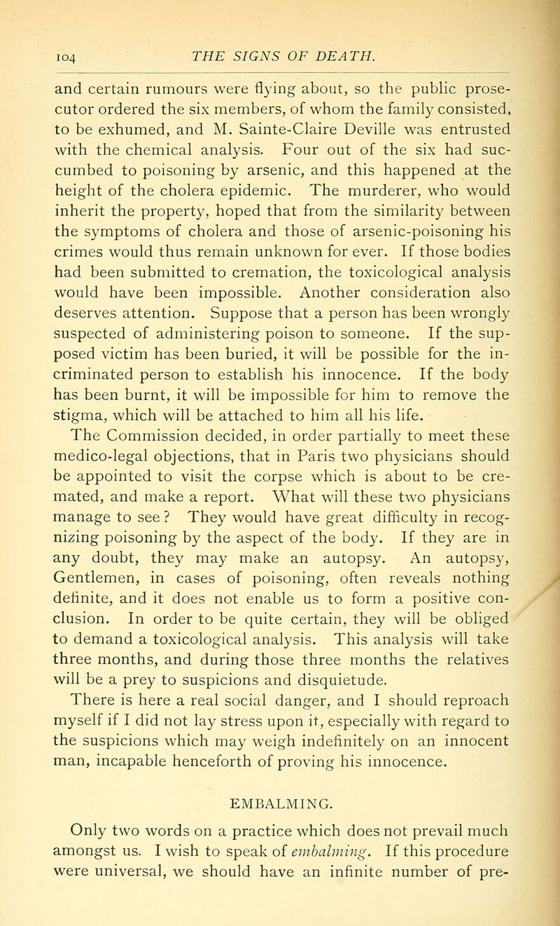 and certain rumours were flying about, so the public prose- cutor ordered the six members, of whom the family consisted, to be exhumed, and M. Sainte-Claire Deville was entrusted with the chemical analysis. Four out of the six had suc- cumbed to poisoning by arsenic, and this happened at the height of the cholera epidemic. The murderer, who would inherit the property, hoped that from the similarity between the symptoms of cholera and those of arsenic-poisoning his crimes would thus remain unknown for ever. If those bodies had been submitted to cremation, the toxicological analysis would have been impossible. Another consideration also deserves attention. Suppose that a person has been wrongly suspected of administering poison to someone. If the sup- posed victim has been buried, it will be possible for the in- criminated person to establish his innocence. If the body has been burnt, it will be impossible for him to remove the stigma, which will be attached to him all his life. The Commission decided, in order partially to meet these medico-legal objections, that in Paris two physicians should be appointed to visit the corpse which is about to be cre- mated, and make a report. What will these two physicians manage to see ? They would have great difficulty in recog- nizing poisoning by the aspect of the body. If they are in any doubt, they may make an autopsy. An autopsy. Gentlemen, in cases of poisoning, often reveals nothing definite, and it does not enable us to form a positive con- clusion. In order to be quite certain, they will be obliged to demand a toxicological analysis. This analysis will take three months, and during those three months the relatives will be a prey to suspicions and disquietude. There is here a real social danger, and I should reproach myself if I did not lay stress upon it, especially with regard to the suspicions which may weigh indefinitely on an innocent man, incapable henceforth of proving his innocence. EMBALMING. Only two words on a practice which does not prevail much amongst us. I wish to speak of enibalniing. If this procedure were universal, we should have an infinite number of pre-