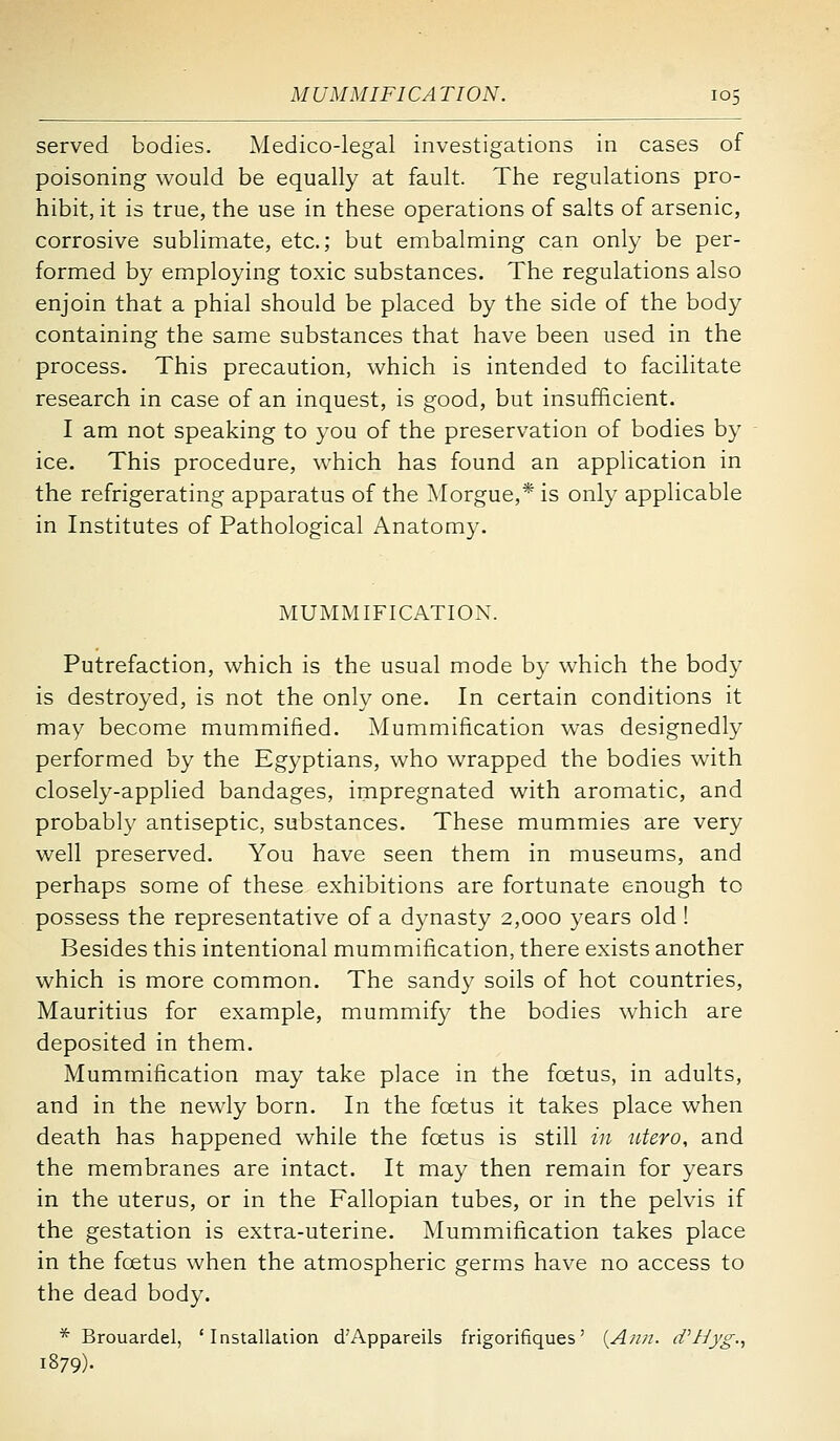 served bodies. Medico-legal investigations in cases of poisoning would be equally at fault. The regulations pro- hibit, it is true, the use in these operations of salts of arsenic, corrosive sublimate, etc.; but embalming can only be per- formed by employing toxic substances. The regulations also enjoin that a phial should be placed by the side of the body containing the same substances that have been used in the process. This precaution, which is intended to facilitate research in case of an inquest, is good, but insufficient. I am not speaking to you of the preservation of bodies by ice. This procedure, which has found an application in the refrigerating apparatus of the Morgue,* is only applicable in Institutes of Pathological Anatomy. MUMMIFICATION. Putrefaction, which is the usual mode by which the body is destroyed, is not the only one. In certain conditions it may become mummified. Mummification was designedly performed by the Egyptians, who wrapped the bodies with closely-applied bandages, impregnated with aromatic, and probably antiseptic, substances. These mummies are very well preserved. You have seen them in museums, and perhaps some of these exhibitions are fortunate enough to possess the representative of a dynasty 2,000 years old ! Besides this intentional mummification, there exists another which is more common. The sandy soils of hot countries, Mauritius for example, mummify the bodies which are deposited in them. Mummification may take place in the foetus, in adults, and in the newly born. In the foetus it takes place when death has happened while the foetus is still in iitero, and the membranes are intact. It may then remain for years in the uterus, or in the Fallopian tubes, or in the pelvis if the gestation is extra-uterine. Mummification takes place in the foetus when the atmospheric germs have no access to the dead body. * Brouardel, 'Installation d'Appareils frigorifiques' {Ann. dUJ^'g., 1879).