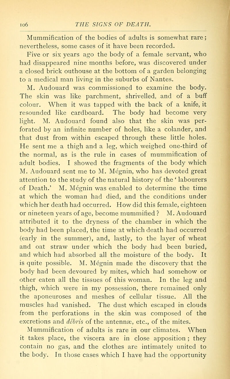 Mummification of the bodies of adults is somewhat rare; nevertheless, some cases of it have been recorded. Five or six years ago the body of a female servant, who had disappeared nine months before, was discovered under a closed brick outhouse at the bottom of a garden belonging to a medical man living in the suburbs of Nantes. M. Audouard was commissioned to examine the body. The skin was like parchment, shrivelled, and of a buff colour. When it was tapped with the back of a knife, it resounded like cardboard. The body had become very light. M. Audouard found also that the skin was per- forated by an infinite number of holes, like a colander, and that dust from within escaped through these little holes. He sent me a thigh and a leg, which weighed one-third of the normal, as is the rule in cases of mummification of adult bodies. I showed the fragments of the body which M. Audouard sent me to M. Megnin, who has devoted great attention to the study of the natural history of the ' labourers of Death.' M. Megnin was enabled to determine the time at which the woman had died, and the conditions under which her death had occurred. How did this female, eighteen or nineteen years of age, become mummified ? M. Audouard attributed it to the dryness of the chamber in which the body had been placed, the time at which death had occurred (early in the summer), and, lastly, to the layer of wheat and oat straw under which the body had been buried, and which had absorbed all the moisture of the body. It is quite possible. M. Megnin made the discovery that the body had been devoured by mites, which had somehow or other eaten all the tissues of this woman. In the leg and thigh, which were in my possession, there remained only the aponeuroses and meshes of cellular tissue. All the muscles had vanished. The dust which escaped in clouds from the perforations in the skin was composed of the excretions and debris of the antennae, etc., of the mites. Mummification of adults is rare in our climates. When it takes place, the viscera are in close apposition ; they contain no gas, and the clothes are intimately united to the body. In those cases which I have had the opportunity